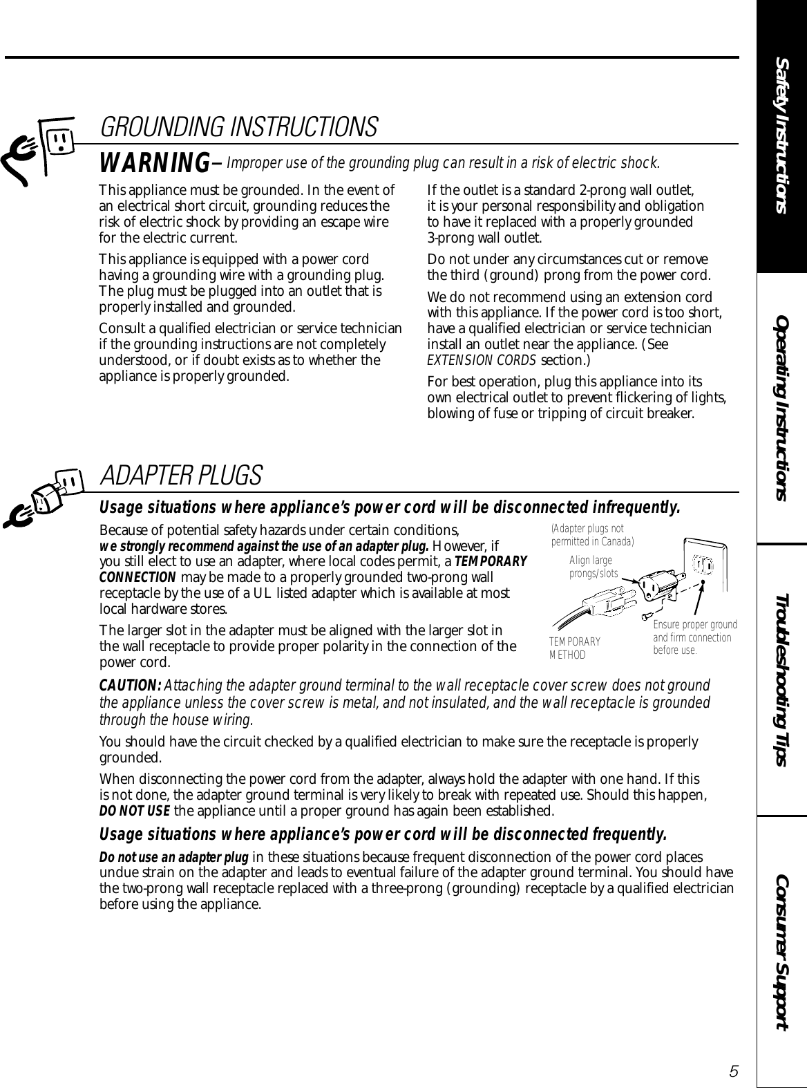 Consumer SupportTroubleshooting TipsOperating InstructionsSafety InstructionsADAPTER PLUGSUsage situations where appliance’s power cord will be disconnected infrequently.Because of potential safety hazards under certain conditions,we strongly recommend against the use of an adapter plug. However, if you still elect to use an adapter, where local codes permit, a TEMPORARYCONNECTION may be made to a properly grounded two-prong wallreceptacle by the use of a UL listed adapter which is available at most local hardware stores.The larger slot in the adapter must be aligned with the larger slot in the wall receptacle to provide proper polarity in the connection of thepower cord.CAUTION: Attaching the adapter ground terminal to the wall receptacle cover screw does not ground the appliance unless the cover screw is metal, and not insulated, and the wall receptacle is groundedthrough the house wiring. You should have the circuit checked by a qualified electrician to make sure the receptacle is properlygrounded.When disconnecting the power cord from the adapter, always hold the adapter with one hand. If this is not done, the adapter ground terminal is very likely to break with repeated use. Should this happen, DO NOT USE the appliance until a proper ground has again been established.Usage situations where appliance’s power cord will be disconnected frequently.Do not use an adapter plug in these situations because frequent disconnection of the power cord placesundue strain on the adapter and leads to eventual failure of the adapter ground terminal. You should havethe two-prong wall receptacle replaced with a three-prong (grounding) receptacle by a qualified electricianbefore using the appliance.Ensure proper groundand firm connectionbefore use.TEMPORARYMETHODAlign largeprongs/slots(Adapter plugs notpermitted in Canada)5GROUNDING INSTRUCTIONSThis appliance must be grounded. In the event ofan electrical short circuit, grounding reduces therisk of electric shock by providing an escape wire for the electric current. This appliance is equipped with a power cordhaving a grounding wire with a grounding plug.The plug must be plugged into an outlet that isproperly installed and grounded.Consult a qualified electrician or service technicianif the grounding instructions are not completelyunderstood, or if doubt exists as to whether theappliance is properly grounded.If the outlet is a standard 2-prong wall outlet, it is your personal responsibility and obligation to have it replaced with a properly grounded 3-prong wall outlet.Do not under any circumstances cut or remove the third (ground) prong from the power cord.We do not recommend using an extension cordwith this appliance. If the power cord is too short,have a qualified electrician or service technicianinstall an outlet near the appliance. (See EXTENSION CORDS section.)For best operation, plug this appliance into its own electrical outlet to prevent flickering of lights,blowing of fuse or tripping of circuit breaker.WARNING—Improper use of the grounding plug can result in a risk of electric shock.