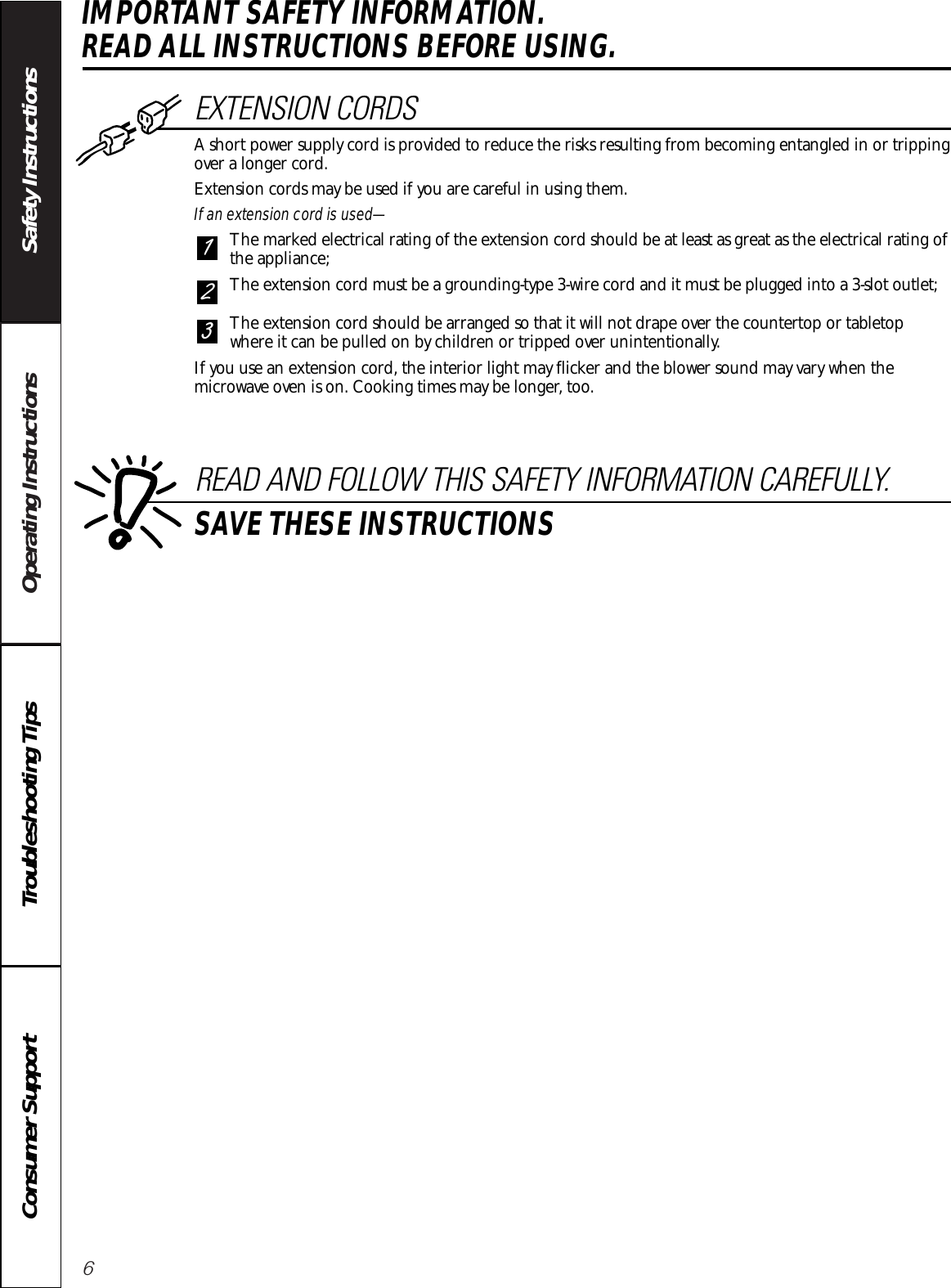 6Operating Instructions Safety InstructionsConsumer Support Troubleshooting TipsIMPORTANT SAFETY INFORMATION. READ ALL INSTRUCTIONS BEFORE USING.EXTENSION CORDSA short power supply cord is provided to reduce the risks resulting from becoming entangled in or trippingover a longer cord.Extension cords may be used if you are careful in using them.If an extension cord is used—The marked electrical rating of the extension cord should be at least as great as the electrical rating ofthe appliance;The extension cord must be a grounding-type 3-wire cord and it must be plugged into a 3-slot outlet;The extension cord should be arranged so that it will not drape over the countertop or tabletopwhere it can be pulled on by children or tripped over unintentionally.If you use an extension cord, the interior light may flicker and the blower sound may vary when themicrowave oven is on. Cooking times may be longer, too.321READ AND FOLLOW THIS SAFETY INFORMATION CAREFULLY.SAVE THESE INSTRUCTIONS