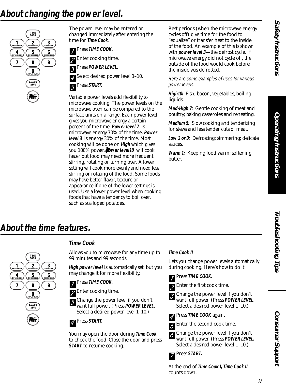 Consumer SupportTroubleshooting TipsOperating InstructionsSafety InstructionsAbout changing the power level. The power level may be entered or changed immediately after entering thetime for Time Cook.Press TIME COOK.Enter cooking time.Press POWER LEVEL.Select desired power level 1–10.Press START.Variable power levels add flexibility tomicrowave cooking. The power levels on themicrowave oven can be compared to thesurface units on a range. Each power levelgives you microwave energy a certainpercent of the time. Power level 7 ismicrowave energy 70% of the time. Powerlevel 3  is energy 30% of the time. Mostcooking will be done on High which givesyou 100% power. ¤Æ¤Æ¤Ä ¤Æ¤Äpower level10  will cookfaster but food may need more frequentstirring, rotating or turning over. A lowersetting will cook more evenly and need lessstirring or rotating of the food. Some foodsmay have better flavor, texture orappearance if one of the lower settings isused. Use a lower power level when cookingfoods that have a tendency to boil over, such as scalloped potatoes.Rest periods (when the microwave energycycles off) give time for the food to“equalize” or transfer heat to the inside of the food. An example of this is shownwith power level 3—the defrost cycle. Ifmicrowave energy did not cycle off, theoutside of the food would cook before the inside was defrosted.Here are some examples of uses for variouspower levels:High10: Fish, bacon, vegetables, boilingliquids.Med-High 7: Gentle cooking of meat andpoultry; baking casseroles and reheating.Medium 5: Slow cooking and tenderizingfor stews and less tender cuts of meat.Low 2 or 3: Defrosting; simmering; delicatesauces.Warm 1: Keeping food warm; softeningbutter.54321About the time features.Time CookAllows you to microwave for any time up to99 minutes and 99 seconds. High power level is automatically set, but youmay change it for more flexibility. Press TIME COOK.Enter cooking time.Change the power level if you don’twant full power. (Press POWER LEVEL.Select a desired power level 1–10.)Press START.You may open the door during Time Cookto check the food. Close the door and pressSTART to resume cooking.Time Cook IILets you change power levels automaticallyduring cooking. Here’s how to do it:Press TIME COOK.Enter the first cook time.Change the power level if you don’twant full power. (Press POWER LEVEL.Select a desired power level 1–10.)Press TIME COOK again.Enter the second cook time.Change the power level if you don’twant full power. (Press POWER LEVEL.Select a desired power level 1–10.)Press START. At the end of Time Cook I, Time Cook IIcounts down.765432143219