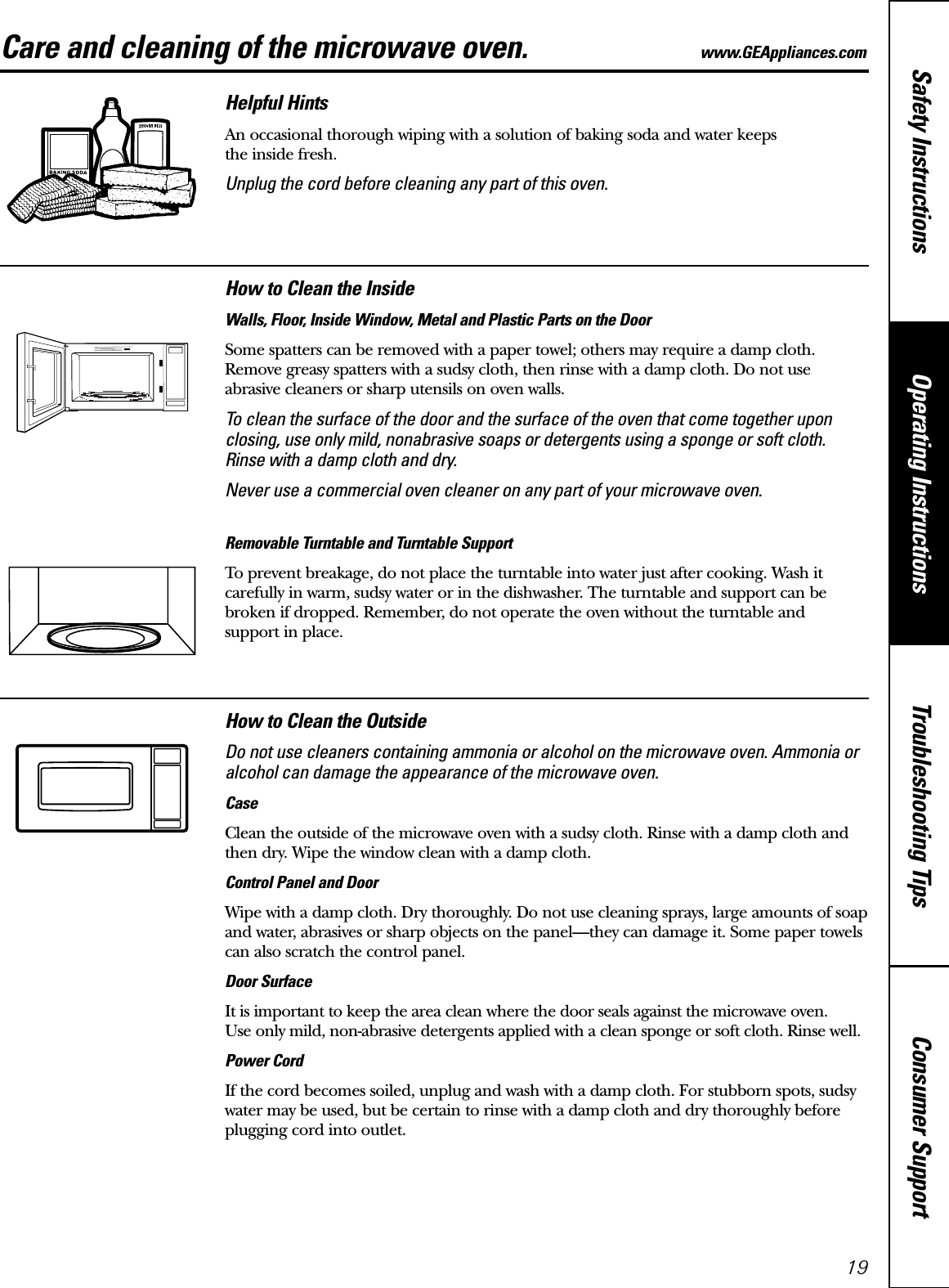 Consumer SupportTroubleshooting TipsOperating InstructionsSafety Instructions19Care and cleaning of the microwave oven. www.GEAppliances.com Helpful HintsAn occasional thorough wiping with a solution of baking soda and water keeps the inside fresh.Unplug the cord before cleaning any part of this oven.How to Clean the InsideWalls, Floor, Inside Window, Metal and Plastic Parts on the DoorSome spatters can be removed with a paper towel; others may require a damp cloth.Remove greasy spatters with a sudsy cloth, then rinse with a damp cloth. Do not use abrasive cleaners or sharp utensils on oven walls. To clean the surface of the door and the surface of the oven that come together uponclosing, use only mild, nonabrasive soaps or detergents using a sponge or soft cloth.Rinse with a damp cloth and dry.Never use a commercial oven cleaner on any part of your microwave oven.Removable Turntable and Turntable Support To prevent breakage, do not place the turntable into water just after cooking. Wash itcarefully in warm, sudsy water or in the dishwasher. The turntable and support can bebroken if dropped. Remember, do not operate the oven without the turntable and support in place.How to Clean the OutsideDo not use cleaners containing ammonia or alcohol on the microwave oven. Ammonia oralcohol can damage the appearance of the microwave oven.CaseClean the outside of the microwave oven with a sudsy cloth. Rinse with a damp cloth andthen dry. Wipe the window clean with a damp cloth. Control Panel and DoorWipe with a damp cloth. Dry thoroughly. Do not use cleaning sprays, large amounts of soapand water, abrasives or sharp objects on the panel—they can damage it. Some paper towelscan also scratch the control panel.Door SurfaceIt is important to keep the area clean where the door seals against the microwave oven. Use only mild, non-abrasive detergents applied with a clean sponge or soft cloth. Rinse well.Power CordIf the cord becomes soiled, unplug and wash with a damp cloth. For stubborn spots, sudsywater may be used, but be certain to rinse with a damp cloth and dry thoroughly beforeplugging cord into outlet.