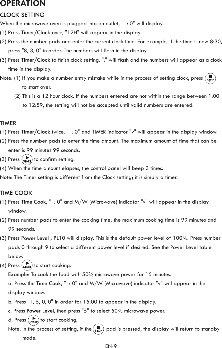 EN-9OPERATIONCLOCK SETTINGWhen the microwave oven is plugged into an outlet, &quot;  : 0&quot; will display.(1) Press Timer/Clock once, &quot;12H&quot; will appear in the display.(2) Press the number pads and enter the current clock time. For example, if the time is now 8:30, press &quot;8, 3, 0&quot; in order. The numbers will ash in the display.(3) Press Timer/Clock to nish clock setting, &quot;:&quot; will ash and the numbers will appear as a clock time in the display.Note: (1)  If you make a number entry mistake while in the process of setting clock, press to start over.(2) This is a 12 hour clock. If the numbers entered are not within the range between 1:00 to 12:59, the setting will not be accepted until valid numbers are entered.TIMER(1) Press Timer/Clock twice, &quot;  : 0&quot; and TIMER indicator &quot;v&quot; will appear in the display window.(2) Press the number pads to enter the time amount. The maximum amount of time that can be enter is 99 minutes 99 seconds.(3) Press         to conrm setting.(4) When the time amount elapses, the control panel will beep 3 times.Note: The Timer setting is different from the Clock setting; it is simply a timer.TIME COOK(1) Press Time Cook, &quot;  : 0&quot; and M/W (Microwave) indicator &quot;v&quot; will appear in the display window.(2) Press number pads to enter the cooking time; the maximum cooking time is 99 minutes and 99 seconds.(3) Press Power Level ; PL10 will display. This is the default power level of 100%. Press number pads 0 through 9 to select a different power level if desired. See the Power Level table below.(4) Press         to start cooking.  Example: To cook the food with 50% microwave power for 15 minutes.  a. Press the Time Cook, &quot;  : 0&quot; and M/W (Microwave) indicator &quot;v&quot; will appear in the display window.  b. Press &quot;1, 5, 0, 0&quot; in order for 15:00 to appear in the display.  c. Press Power Level, then press &quot;5&quot; to select 50% microwave power.  d. Press         to start cooking.  Note:  In the process of setting, if the         pad is pressed, the display will return to standby mode.