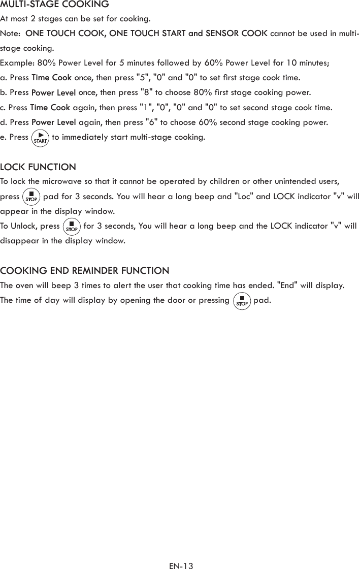 EN-13MULTI-STAGE COOKINGAt most 2 stages can be set for cooking.Note:  ONE TOUCH COOK, ONE TOUCH START and SENSOR COOK cannot be used in multi-stage cooking.Example: 80% Power Level for 5 minutes followed by 60% Power Level for 10 minutes;a. Press Time Cook once, then press &quot;5&quot;, &quot;0&quot; and &quot;0&quot; to set rst stage cook time.b. Press Power Level once, then press &quot;8&quot; to choose 80% rst stage cooking power.c. Press Time Cook again, then press &quot;1&quot;, &quot;0&quot;, &quot;0&quot; and &quot;0&quot; to set second stage cook time.d. Press Power Level again, then press &quot;6&quot; to choose 60% second stage cooking power.e. Press         to immediately start multi-stage cooking.LOCK FUNCTIONTo lock the microwave so that it cannot be operated by children or other unintended users,press         pad for 3 seconds. You will hear a long beep and &quot;Loc&quot; and LOCK indicator &quot;v&quot; will appear in the display window.To Unlock, press         for 3 seconds, You will hear a long beep and the LOCK indicator &quot;v&quot; will disappear in the display window.COOKING END REMINDER FUNCTIONThe oven will beep 3 times to alert the user that cooking time has ended. &quot;End&quot; will display.The time of day will display by opening the door or pressing         pad.