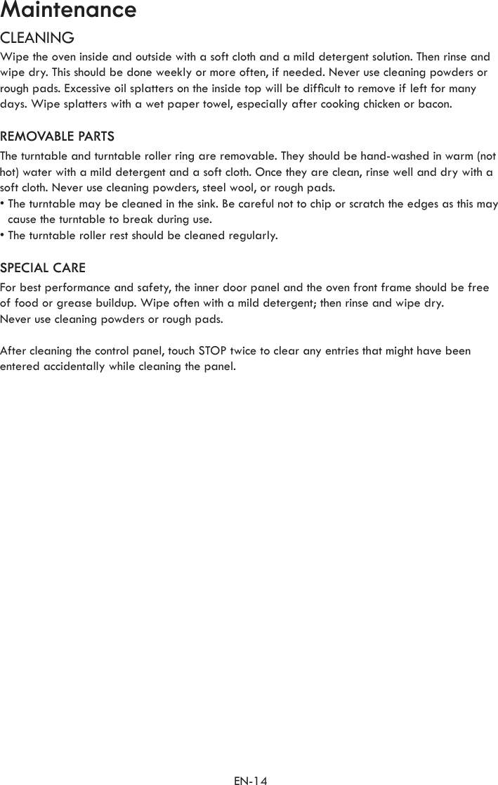 EN-14MaintenanceCLEANINGWipe the oven inside and outside with a soft cloth and a mild detergent solution. Then rinse and wipe dry. This should be done weekly or more often, if needed. Never use cleaning powders or rough pads. Excessive oil splatters on the inside top will be difcult to remove if left for many days. Wipe splatters with a wet paper towel, especially after cooking chicken or bacon.REMOVABLE PARTSThe turntable and turntable roller ring are removable. They should be hand-washed in warm (not hot) water with a mild detergent and a soft cloth. Once they are clean, rinse well and dry with a soft cloth. Never use cleaning powders, steel wool, or rough pads.•  The turntable may be cleaned in the sink. Be careful not to chip or scratch the edges as this may cause the turntable to break during use.•  The turntable roller rest should be cleaned regularly.SPECIAL CAREFor best performance and safety, the inner door panel and the oven front frame should be free of food or grease buildup. Wipe often with a mild detergent; then rinse and wipe dry.Never use cleaning powders or rough pads.After cleaning the control panel, touch STOP twice to clear any entries that might have been entered accidentally while cleaning the panel.