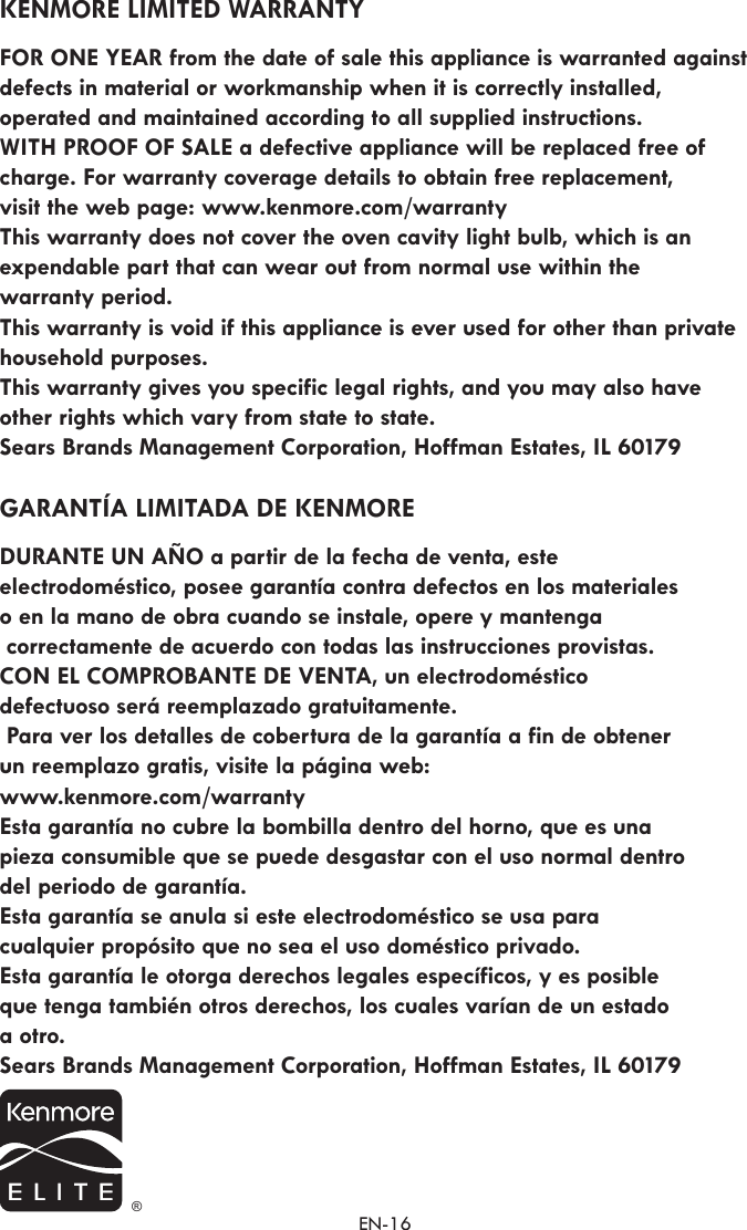 EN-16KENMORE LIMITED WARRANTY FOR ONE YEAR from the date of sale this appliance is warranted against defects in material or workmanship when it is correctly installed,  operated and maintained according to all supplied instructions.  WITH PROOF OF SALE a defective appliance will be replaced free of charge. For warranty coverage details to obtain free replacement,  visit the web page: www.kenmore.com/warranty This warranty does not cover the oven cavity light bulb, which is an expendable part that can wear out from normal use within the  warranty period. This warranty is void if this appliance is ever used for other than private household purposes.This warranty gives you specific legal rights, and you may also have  other rights which vary from state to state. Sears Brands Management Corporation, Hoffman Estates, IL 60179GARANTÍA LIMITADA DE KENMORE DURANTE UN AÑO a partir de la fecha de venta, este  electrodoméstico, posee garantía contra defectos en los materiales  o en la mano de obra cuando se instale, opere y mantenga correctamente de acuerdo con todas las instrucciones provistas. CON EL COMPROBANTE DE VENTA, un electrodoméstico    defectuoso será reemplazado gratuitamente.  Para ver los detalles de cobertura de la garantía a fin de obtener un reemplazo gratis, visite la página web: www.kenmore.com/warranty  Esta garantía no cubre la bombilla dentro del horno, que es una  pieza consumible que se puede desgastar con el uso normal dentro del periodo de garantía. Esta garantía se anula si este electrodoméstico se usa para cualquier propósito que no sea el uso doméstico privado.  Esta garantía le otorga derechos legales específicos, y es posible que tenga también otros derechos, los cuales varían de un estado a otro.Sears Brands Management Corporation, Hoffman Estates, IL 60179 ®