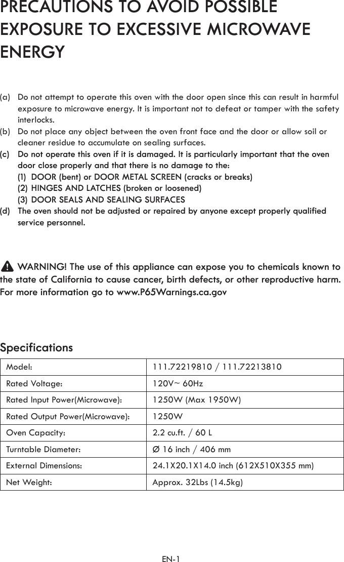 EN-1PRECAUTIONS TO AVOID POSSIBLE EXPOSURE TO EXCESSIVE MICROWAVE ENERGYSpecificationsModel: 111.72219810 / 111.72213810Rated Voltage: 120V~ 60HzRated Input Power(Microwave): 1250W (Max 1950W)Rated Output Power(Microwave): 1250WOven Capacity: 2.2 cu.ft. / 60 LTurntable Diameter: Ø 16 inch / 406 mmExternal Dimensions: 24.1X20.1X14.0 inch (612X510X355 mm)Net Weight: Approx. 32Lbs (14.5kg)(a)  Do not attempt to operate this oven with the door open since this can result in harmful exposure to microwave energy. It is important not to defeat or tamper with the safety interlocks.(b)  Do not place any object between the oven front face and the door or allow soil or cleaner residue to accumulate on sealing surfaces.(c)  Do not operate this oven if it is damaged. It is particularly important that the oven door close properly and that there is no damage to the:  (1)  DOOR (bent) or DOOR METAL SCREEN (cracks or breaks)  (2) HINGES AND LATCHES (broken or loosened)  (3) DOOR SEALS AND SEALING SURFACES(d)  The oven should not be adjusted or repaired by anyone except properly qualified service personnel.      WARNING! The use of this appliance can expose you to chemicals known to the state of California to cause cancer, birth defects, or other reproductive harm.For more information go to www.P65Warnings.ca.gov