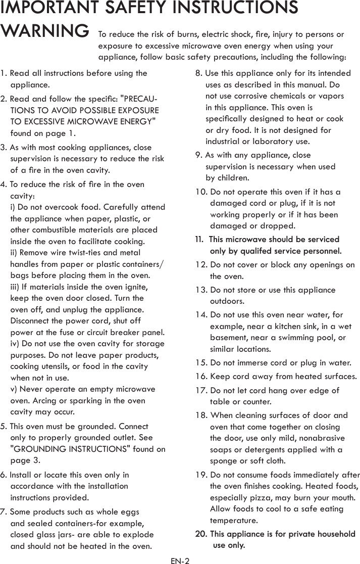 EN-2IMPORTANT SAFETY INSTRUCTIONSWARNING1. Read all instructions before using the appliance.2. Read and follow the specic: &quot;PRECAU-TIONS TO AVOID POSSIBLE EXPOSURE TO EXCESSIVE MICROWAVE ENERGY&quot; found on page 1.3. As with most cooking appliances, close supervision is necessary to reduce the risk of a re in the oven cavity.4. To reduce the risk of re in the oven cavity:  i) Do not overcook food. Carefully attend the appliance when paper, plastic, or other combustible materials are placed inside the oven to facilitate cooking. ii) Remove wire twist-ties and metal handles from paper or plastic containers/ bags before placing them in the oven. iii) If materials inside the oven ignite, keep the oven door closed. Turn the  oven off, and unplug the appliance. Disconnect the power cord, shut off power at the fuse or circuit breaker panel.  iv) Do not use the oven cavity for storage purposes. Do not leave paper products, cooking utensils, or food in the cavity when not in use.  v) Never operate an empty microwave oven. Arcing or sparking in the oven cavity may occur.5. This oven must be grounded. Connect only to properly grounded outlet. See &quot;GROUNDING INSTRUCTIONS&quot; found on page 3.6. Install or locate this oven only in accordance with the installation instructions provided.7. Some products such as whole eggs  and sealed containers-for example, closed glass jars- are able to explode and should not be heated in the oven.8. Use this appliance only for its intended uses as described in this manual. Do  not use corrosive chemicals or vapors  in this appliance. This oven is  specically designed to heat or cook  or dry food. It is not designed for industrial or laboratory use.9. As with any appliance, close  supervision is necessary when used  by children.10. Do not operate this oven if it has a damaged cord or plug, if it is not working properly or if it has been damaged or dropped.11.  This microwave should be serviced  only by qualifed service personnel.12. Do not cover or block any openings on the oven.13. Do not store or use this appliance outdoors.14. Do not use this oven near water, for example, near a kitchen sink, in a wet basement, near a swimming pool, or similar locations.15. Do not immerse cord or plug in water.16. Keep cord away from heated surfaces.17. Do not let cord hang over edge of table or counter.18. When cleaning surfaces of door and oven that come together on closing  the door, use only mild, nonabrasive soaps or detergents applied with a sponge or soft cloth.19. Do not consume foods immediately after the oven nishes cooking. Heated foods, especially pizza, may burn your mouth. Allow foods to cool to a safe eating temperature.20. This appliance is for private household use only.To reduce the risk of burns, electric shock, re, injury to persons orexposure to excessive microwave oven energy when using yourappliance, follow basic safety precautions, including the following: