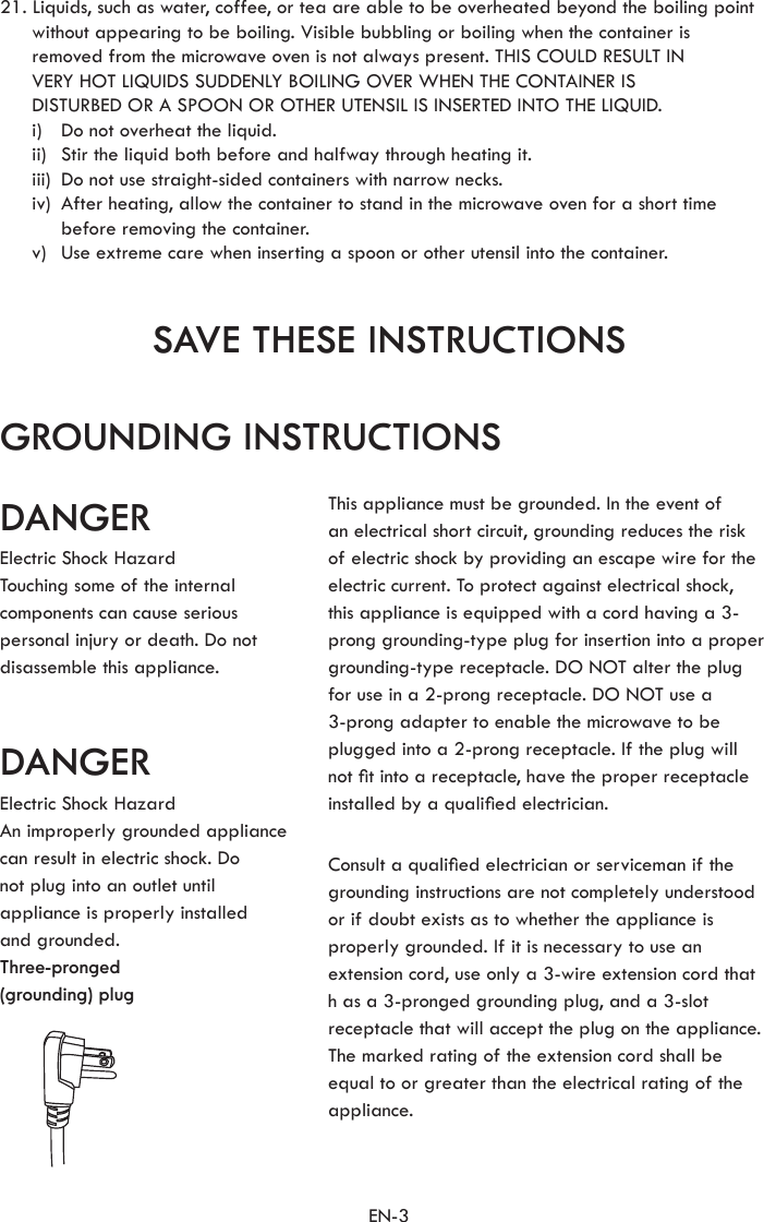 EN-3SAVE THESE INSTRUCTIONSGROUNDING INSTRUCTIONSDANGERDANGER21. Liquids, such as water, coffee, or tea are able to be overheated beyond the boiling point without appearing to be boiling. Visible bubbling or boiling when the container is  removed from the microwave oven is not always present. THIS COULD RESULT IN  VERY HOT LIQUIDS SUDDENLY BOILING OVER WHEN THE CONTAINER IS  DISTURBED OR A SPOON OR OTHER UTENSIL IS INSERTED INTO THE LIQUID.  i)  Do not overheat the liquid.  ii)  Stir the liquid both before and halfway through heating it.  iii)  Do not use straight-sided containers with narrow necks.  iv)   After heating, allow the container to stand in the microwave oven for a short time  before removing the container.  v)  Use extreme care when inserting a spoon or other utensil into the container.Electric Shock HazardTouching some of the internal components can cause serious personal injury or death. Do not disassemble this appliance.Electric Shock HazardAn improperly grounded appliance can result in electric shock. Donot plug into an outlet until appliance is properly installed  and grounded.Three-pronged(grounding) plugThis appliance must be grounded. In the event ofan electrical short circuit, grounding reduces the risk of electric shock by providing an escape wire for the electric current. To protect against electrical shock,  this appliance is equipped with a cord having a 3-prong grounding-type plug for insertion into a proper grounding-type receptacle. DO NOT alter the plugfor use in a 2-prong receptacle. DO NOT use a3-prong adapter to enable the microwave to be plugged into a 2-prong receptacle. If the plug will not t into a receptacle, have the proper receptacle installed by a qualied electrician.Consult a qualied electrician or serviceman if the grounding instructions are not completely understood  or if doubt exists as to whether the appliance is properly grounded. If it is necessary to use an extension cord, use only a 3-wire extension cord that  h as a 3-pronged grounding plug, and a 3-slotreceptacle that will accept the plug on the appliance. The marked rating of the extension cord shall be equal to or greater than the electrical rating of the appliance.