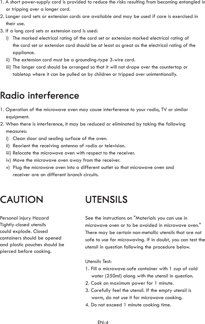 EN-4CAUTION UTENSILSRadio interferencePersonal injury Hazard Tightly-closed utensils could explode. Closedcontainers should be openedand plastic pouches should be pierced before cooking.See the instructions on &quot;Materials you can use in microwave oven or to be avoided in microwave oven.&quot; There may be certain non-metallic utensils that are not safe to use for microwaving. If in doubt, you can test the utensil in question following the procedure below.Utensils Test:1. Fill a microwave-safe container with 1 cup of cold water (250ml) along with the utensil in question.2. Cook on maximum power for 1 minute.3. Carefully feel the utensil. If the empty utensil is  warm, do not use it for microwave cooking.4. Do not exceed 1 minute cooking time.1. Operation of the microwave oven may cause interference to your radio, TV or similar equipment.2. When there is interference, it may be reduced or eliminated by taking the following measures:  i)  Clean door and sealing surface of the oven.  ii)  Reorient the receiving antenna of radio or television.  iii) Relocate the microwave oven with respect to the receiver.  iv) Move the microwave oven away from the receiver.  v)   Plug the microwave oven into a different outlet so that microwave oven and receiver are on different branch circuits.1. A short power-supply cord is provided to reduce the risks resulting from becoming entangled in or tripping over a longer cord.2. Longer cord sets or extension cords are available and may be used if care is exercised in their use.3. If a long cord sets or extension cord is used:  i)   The marked electrical rating of the cord set or extension marked electrical rating of the cord set or extension cord should be at least as great as the electrical rating of the appliance.  ii)  The extension cord must be a grounding-type 3-wire cord.  iii)  The longer cord should be arranged so that it will not drape over the countertop or tabletop where it can be pulled on by children or tripped over unintentionally.