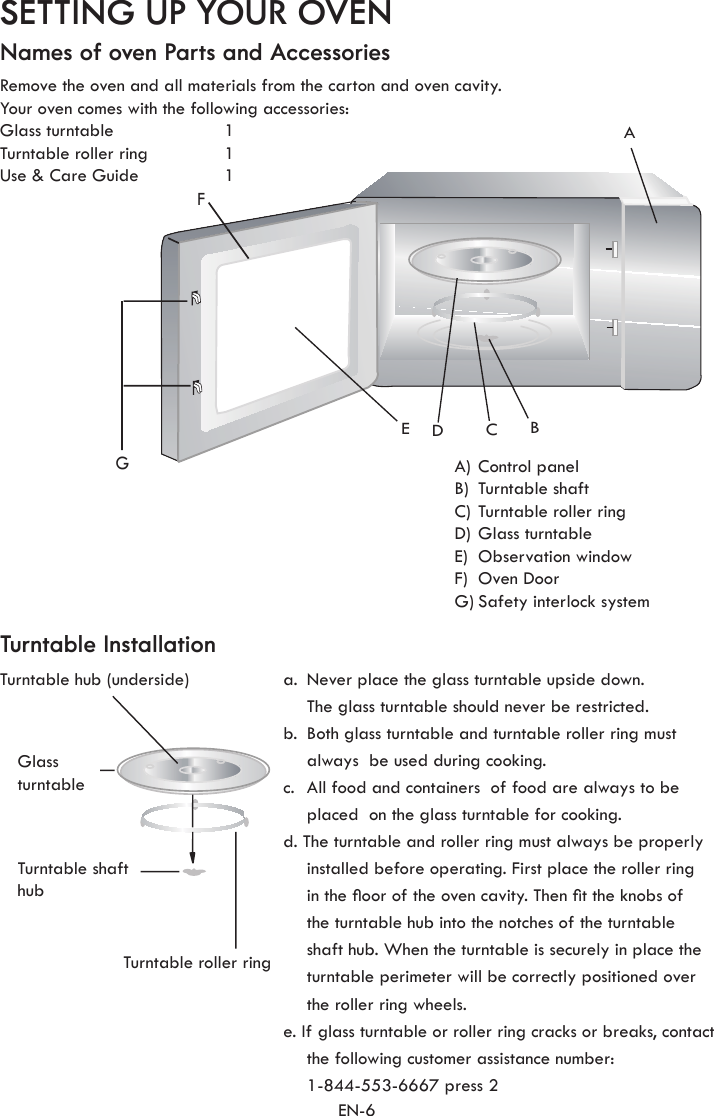 EN-6FGACBEDSETTING UP YOUR OVENNames of oven Parts and AccessoriesTurntable InstallationRemove the oven and all materials from the carton and oven cavity. Your oven comes with the following accessories:Glass turntable  1Turntable roller ring  1Use &amp; Care Guide  1A) Control panel B)  Turntable shaft C) Turntable roller ring D) Glass turntableE)  Observation windowF)  Oven DoorG) Safety interlock systema.  Never place the glass turntable upside down. The glass turntable should never be restricted.b.  Both glass turntable and turntable roller ring must always  be used during cooking.c.  All food and containers  of food are always to be placed  on the glass turntable for cooking.d. The turntable and roller ring must always be properly installed before operating. First place the roller ring in the oor of the oven cavity. Then t the knobs of the turntable hub into the notches of the turntable shaft hub. When the turntable is securely in place the turntable perimeter will be correctly positioned over the roller ring wheels. e. If glass turntable or roller ring cracks or breaks, contact the following customer assistance number:  1-844-553-6667 press 2Turntable hub (underside)Glass turntableTurntable shaft hubTurntable roller ring