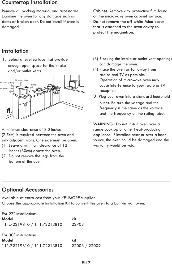 EN-7Countertop InstallationInstallationOptional AccessoriesRemove all packing material and accessories. Examine the oven for any damage such as dents or broken door. Do not install if oven is damaged.Cabinet: Remove any protective lm foundon the microwave oven cabinet surface.Do not remove the off-white Mica cover that is attached to the oven cavity to protect the magnetron.1.  Select a level surface that provide enough open space for the intake  and/or outlet vents.Available at extra cost from your KENMORE supplier.Choose the appropriate Installation Kit to convert this oven to a built-in wall oven.For 27&quot; installations:Model kit111.72219810 / 111.72213810  22703For 30&quot; installations:Model kit111.72219810 / 111.72213810  22003 / 22009(3) Blocking the intake or outlet vent openings can damage the oven.(4) Place the oven as far away from  radios and TV as possible.  Operation of microwave oven may cause interference to your radio or TV reception.2. Plug your oven into a standard household outlet. Be sure the voltage and the frequency is the same as the voltage and the frequency on the rating label.WARNING:  Do not install oven over a range cooktop or other heat-producing appliance. If installed near or over a heat source, the oven could be damaged and the warranty would be void.A minimum clearance of 3.0 inches  (7.5cm) is required between the oven and any adjacent walls. One side must be open.(1)  Leave a minimum clearance of 12  inches (30cm) above the oven.(2)  Do not remove the legs from the  bottom of the oven.12 inches (30cm)OPEN3.0 inches (7.5cm)3.0 inches (7.5cm)