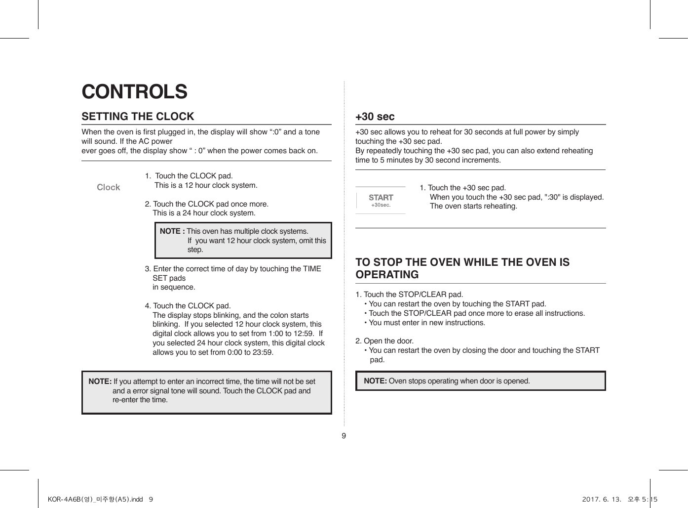 9CONTROLSSETTING THE CLOCKWhen the oven is first plugged in, the display will show “:0” and a tone will sound. If the AC power ever goes off, the display show “ : 0” when the power comes back on.1.  Touch the CLOCK pad.                    This is a 12 hour clock system.2. Touch the CLOCK pad once more.  This is a 24 hour clock system.3. Enter the correct time of day by touching the TIME SET pads   in sequence.4. Touch the CLOCK pad.  The display stops blinking, and the colon starts blinking.  If you selected 12 hour clock system, this digital clock allows you to set from 1:00 to 12:59.  If you selected 24 hour clock system, this digital clock allows you to set from 0:00 to 23:59.NOTE: If you attempt to enter an incorrect time, the time will not be set and a error signal tone will sound. Touch the CLOCK pad and re-enter the time.NOTE : This oven has multiple clock systems.  If  you want 12 hour clock system, omit this step.+30 sec+30 sec allows you to reheat for 30 seconds at full power by simply touching the +30 sec pad.By repeatedly touching the +30 sec pad, you can also extend reheating time to 5 minutes by 30 second increments.1. Touch the +30 sec pad.  When you touch the +30 sec pad, &quot;:30&quot; is displayed.  The oven starts reheating.TO STOP THE OVEN WHILE THE OVEN IS OPERATING1. Touch the STOP/CLEAR pad.• You can restart the oven by touching the START pad.• Touch the STOP/CLEAR pad once more to erase all instructions.• You must enter in new instructions.2. Open the door.• You can restart the oven by closing the door and touching the START pad.NOTE: Oven stops operating when door is opened.KOR-4A6B(영)_미주향(A5).indd   9 2017. 6. 13.   오후 5:15