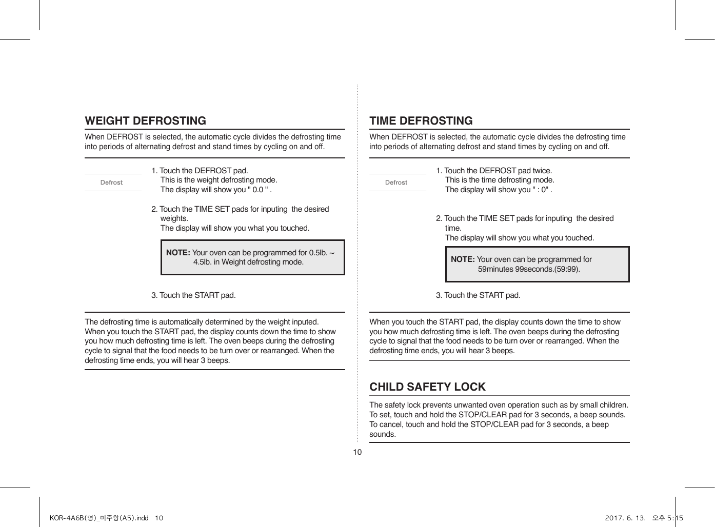 10WEIGHT DEFROSTINGWhen DEFROST is selected, the automatic cycle divides the defrosting time into periods of alternating defrost and stand times by cycling on and off.TIME DEFROSTINGWhen DEFROST is selected, the automatic cycle divides the defrosting time into periods of alternating defrost and stand times by cycling on and off.1. Touch the DEFROST pad.  This is the weight defrosting mode.  The display will show you &quot; 0.0 &quot; .2. Touch the TIME SET pads for inputing  the desired weights.  The display will show you what you touched.3. Touch the START pad.1. Touch the DEFROST pad twice. This is the time defrosting mode.  The display will show you &quot; : 0&quot; .2. Touch the TIME SET pads for inputing  the desired time.  The display will show you what you touched.3. Touch the START pad.The defrosting time is automatically determined by the weight inputed.When you touch the START pad, the display counts down the time to show you how much defrosting time is left. The oven beeps during the defrosting cycle to signal that the food needs to be turn over or rearranged. When the defrosting time ends, you will hear 3 beeps.When you touch the START pad, the display counts down the time to show you how much defrosting time is left. The oven beeps during the defrosting cycle to signal that the food needs to be turn over or rearranged. When the defrosting time ends, you will hear 3 beeps.NOTE: Your oven can be programmed for 0.5lb. ~ 4.5lb. in Weight defrosting mode. NOTE: Your oven can be programmed for 59minutes 99seconds.(59:99).CHILD SAFETY LOCKThe safety lock prevents unwanted oven operation such as by small children.To set, touch and hold the STOP/CLEAR pad for 3 seconds, a beep sounds.To cancel, touch and hold the STOP/CLEAR pad for 3 seconds, a beep sounds.KOR-4A6B(영)_미주향(A5).indd   10 2017. 6. 13.   오후 5:15