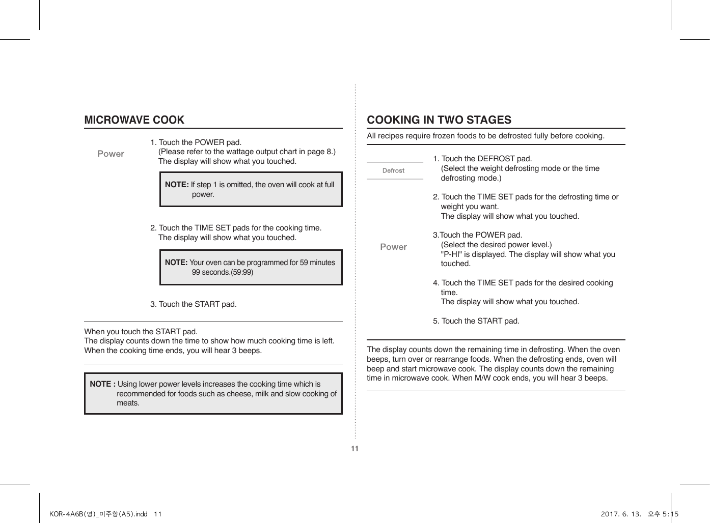 111. Touch the DEFROST pad.  (Select the weight defrosting mode or the time defrosting mode.)2. Touch the TIME SET pads for the defrosting time or weight you want.  The display will show what you touched.3.Touch the POWER pad.  (Select the desired power level.)  &quot;P-HI&quot; is displayed. The display will show what you touched.4. Touch the TIME SET pads for the desired cooking time.  The display will show what you touched.5. Touch the START pad.COOKING IN TWO STAGESAll recipes require frozen foods to be defrosted fully before cooking.MICROWAVE COOK1. Touch the POWER pad.  (Please refer to the wattage output chart in page 8.)  The display will show what you touched.2. Touch the TIME SET pads for the cooking time.  The display will show what you touched.3. Touch the START pad.When you touch the START pad. The display counts down the time to show how much cooking time is left. When the cooking time ends, you will hear 3 beeps. The display counts down the remaining time in defrosting. When the oven beeps, turn over or rearrange foods. When the defrosting ends, oven will beep and start microwave cook. The display counts down the remaining time in microwave cook. When M/W cook ends, you will hear 3 beeps.NOTE: If step 1 is omitted, the oven will cook at full power.NOTE: Your oven can be programmed for 59 minutes 99 seconds.(59:99)NOTE : Using lower power levels increases the cooking time which is recommended for foods such as cheese, milk and slow cooking of meats.KOR-4A6B(영)_미주향(A5).indd   11 2017. 6. 13.   오후 5:15