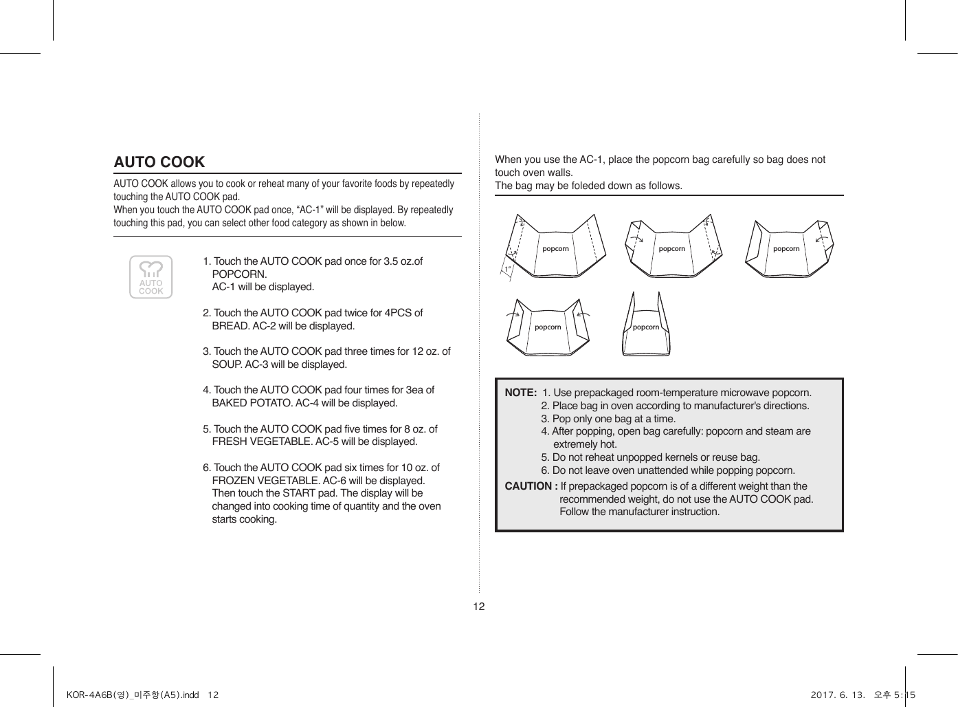 121. Touch the AUTO COOK pad once for 3.5 oz.of POPCORN.  AC-1 will be displayed.2. Touch the AUTO COOK pad twice for 4PCS of BREAD. AC-2 will be displayed.3. Touch the AUTO COOK pad three times for 12 oz. of SOUP. AC-3 will be displayed.4. Touch the AUTO COOK pad four times for 3ea of BAKED POTATO. AC-4 will be displayed.5. Touch the AUTO COOK pad five times for 8 oz. of FRESH VEGETABLE. AC-5 will be displayed.6. Touch the AUTO COOK pad six times for 10 oz. of FROZEN VEGETABLE. AC-6 will be displayed.  Then touch the START pad. The display will be changed into cooking time of quantity and the oven starts cooking.AUTO COOKAUTO COOK allows you to cook or reheat many of your favorite foods by repeatedly touching the AUTO COOK pad.When you touch the AUTO COOK pad once, “AC-1” will be displayed. By repeatedly touching this pad, you can select other food category as shown in below.When you use the AC-1, place the popcorn bag carefully so bag does not touch oven walls. The bag may be foleded down as follows.popcorn1”popcorn popcorn popcornpopcornpopcorn1”popcorn popcornpopcorn1”popcorn popcornpopcorn popcornpopcorn1”popcorn popcorn popcornpopcornpopcorn1”popcorn popcornpopcorn1”popcorn popcornpopcorn popcornNOTE:  1. Use prepackaged room-temperature microwave popcorn.2. Place bag in oven according to manufacturer&apos;s directions.3. Pop only one bag at a time.4. After popping, open bag carefully: popcorn and steam are extremely hot.5. Do not reheat unpopped kernels or reuse bag.6. Do not leave oven unattended while popping popcorn.CAUTION : If prepackaged popcorn is of a different weight than the recommended weight, do not use the AUTO COOK pad. Follow the manufacturer instruction.KOR-4A6B(영)_미주향(A5).indd   12 2017. 6. 13.   오후 5:15