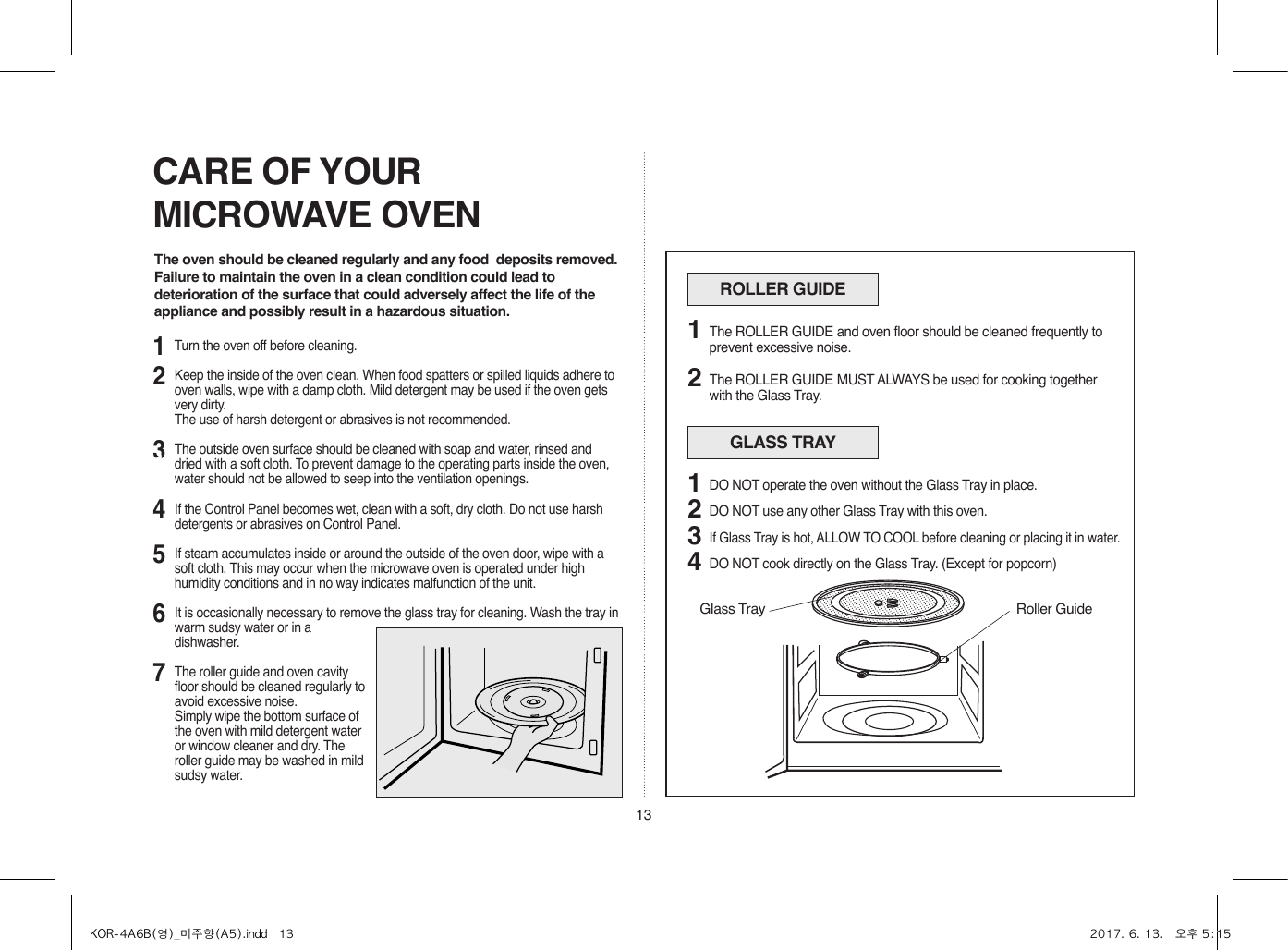 13CARE OF YOUR MICROWAVE OVENThe oven should be cleaned regularly and any food  deposits removed.Failure to maintain the oven in a clean condition could lead to deterioration of the surface that could adversely affect the life of the appliance and possibly result in a hazardous situation.ROLLER GUIDEThe ROLLER GUIDE and oven floor should be cleaned frequently to prevent excessive noise.The ROLLER GUIDE MUST ALWAYS be used for cooking together with the Glass Tray.12GLASS TRAYDO NOT operate the oven without the Glass Tray in place.DO NOT use any other Glass Tray with this oven.If Glass Tray is hot, ALLOW TO COOL before cleaning or placing it in water.DO NOT cook directly on the Glass Tray. (Except for popcorn)123412314567Turn the oven off before cleaning.Keep the inside of the oven clean. When food spatters or spilled liquids adhere to oven walls, wipe with a damp cloth. Mild detergent may be used if the oven gets very dirty.  The use of harsh detergent or abrasives is not recommended.The outside oven surface should be cleaned with soap and water, rinsed and dried with a soft cloth. To prevent damage to the operating parts inside the oven, water should not be allowed to seep into the ventilation openings.If the Control Panel becomes wet, clean with a soft, dry cloth. Do not use harsh detergents or abrasives on Control Panel.If steam accumulates inside or around the outside of the oven door, wipe with a soft cloth. This may occur when the microwave oven is operated under high humidity conditions and in no way indicates malfunction of the unit.It is occasionally necessary to remove the glass tray for cleaning. Wash the tray in warm sudsy water or in a dishwasher.The roller guide and oven cavity floor should be cleaned regularly to avoid excessive noise. Simply wipe the bottom surface of the oven with mild detergent water or window cleaner and dry. The roller guide may be washed in mild sudsy water.Roller GuideGlass TrayKOR-4A6B(영)_미주향(A5).indd   13 2017. 6. 13.   오후 5:15