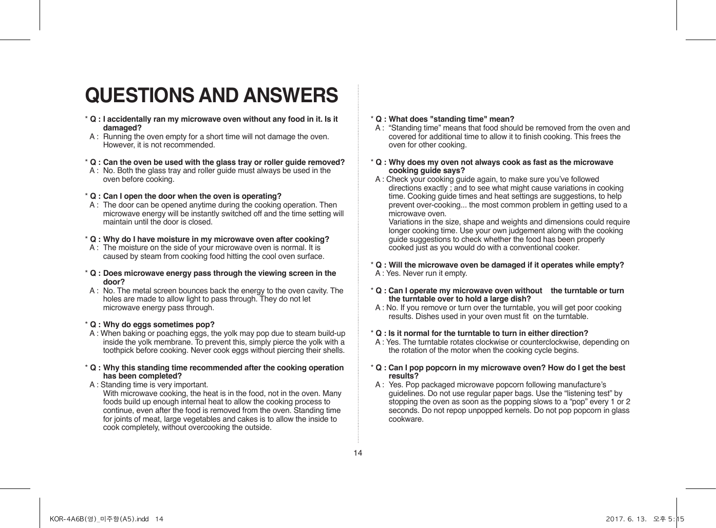 14QUESTIONS AND ANSWERS* Q : I accidentally ran my microwave oven without any food in it. Is it damaged?* A :  Running the oven empty for a short time will not damage the oven. However, it is not recommended.* Q : Can the oven be used with the glass tray or roller guide removed?* A :  No. Both the glass tray and roller guide must always be used in the oven before cooking.* Q : Can I open the door when the oven is operating?* A :  The door can be opened anytime during the cooking operation. Then microwave energy will be instantly switched off and the time setting will maintain until the door is closed.* Q : Why do I have moisture in my microwave oven after cooking?* A :  The moisture on the side of your microwave oven is normal. It is caused by steam from cooking food hitting the cool oven surface.* Q : Does microwave energy pass through the viewing screen in the door?* A :  No. The metal screen bounces back the energy to the oven cavity. The holes are made to allow light to pass through. They do not let microwave energy pass through.* Q : Why do eggs sometimes pop?* A : When baking or poaching eggs, the yolk may pop due to steam build-up inside the yolk membrane. To prevent this, simply pierce the yolk with a toothpick before cooking. Never cook eggs without piercing their shells.* Q : Why this standing time recommended after the cooking operation has been completed?* A : Standing time is very important.  With microwave cooking, the heat is in the food, not in the oven. Many foods build up enough internal heat to allow the cooking process to continue, even after the food is removed from the oven. Standing time for joints of meat, large vegetables and cakes is to allow the inside to cook completely, without overcooking the outside.* Q : What does &quot;standing time&quot; mean?* A :  “Standing time” means that food should be removed from the oven and covered for additional time to allow it to finish cooking. This frees the oven for other cooking.* Q : Why does my oven not always cook as fast as the microwave cooking guide says?* A : Check your cooking guide again, to make sure you’ve followed directions exactly ; and to see what might cause variations in cooking time. Cooking guide times and heat settings are suggestions, to help prevent over-cooking... the most common problem in getting used to a microwave oven.  Variations in the size, shape and weights and dimensions could require longer cooking time. Use your own judgement along with the cooking guide suggestions to check whether the food has been properly cooked just as you would do with a conventional cooker.* Q : Will the microwave oven be damaged if it operates while empty?* A : Yes. Never run it empty.* Q : Can I operate my microwave oven without    the turntable or turn the turntable over to hold a large dish?* A : No. If you remove or turn over the turntable, you will get poor cooking results. Dishes used in your oven must fit  on the turntable.* Q : Is it normal for the turntable to turn in either direction?* A : Yes. The turntable rotates clockwise or counterclockwise, depending on the rotation of the motor when the cooking cycle begins.* Q : Can I pop popcorn in my microwave oven? How do I get the best results?* A :  Yes. Pop packaged microwave popcorn following manufacture’s guidelines. Do not use regular paper bags. Use the “listening test” by stopping the oven as soon as the popping slows to a “pop” every 1 or 2 seconds. Do not repop unpopped kernels. Do not pop popcorn in glass cookware.KOR-4A6B(영)_미주향(A5).indd   14 2017. 6. 13.   오후 5:15