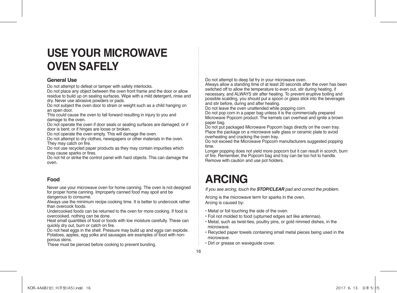 16USE YOUR MICROWAVE OVEN SAFELYGeneral UseFood ARCINGIf you see arcing, touch the STOP/CLEAR pad and correct the problem.Arcing is the microwave term for sparks in the oven.Arcing is caused by:• Metal or foil touching the side of the oven.• Foil not molded to food (upturned edges act like antennas).• Metal, such as twist-ties, poultry pins, or gold rimmed dishes, in the microwave.• Recycled paper towels containing small metal pieces being used in the microwave.• Dirt or grease on waveguide cover.Do not attempt to defeat or tamper with safety interlocks.Do not place any object between the oven front frame and the door or allow residue to build up on sealing surfaces. Wipe with a mild detergent, rinse and dry. Never use abrasive powders or pads.Do not subject the oven door to strain or weight such as a child hanging on an open door.This could cause the oven to fall forward resulting in injury to you and damage to the oven.Do not operate the oven if door seals or sealing surfaces are damaged; or if door is bent; or if hinges are loose or broken.Do not operate the oven empty. This will damage the oven.Do not attempt to dry clothes, newspapers or other materials in the oven. They may catch on fire.Do not use recycled paper products as they may contain impurities which may cause sparks or fires.Do not hit or strike the control panel with hard objects. This can damage the oven.Never use your microwave oven for home canning. The oven is not designed for proper home canning. Improperly canned food may spoil and be dangerous to consume.Always use the minimum recipe cooking time. It is better to undercook rather than overcook foods. Undercooked foods can be returned to the oven for more cooking. If food is overcooked, nothing can be done.Heat small quantities of food or foods with low moisture carefully. These can quickly dry out, burn or catch on fire.Do not heat eggs in the shell. Pressure may build up and eggs can explode.Potatoes, apples, egg yolks and sausages are examples of food with non-porous skins.These must be pierced before cooking to prevent bursting.Do not attempt to deep fat fry in your microwave oven.Always allow a standing time of at least 20 seconds after the oven has been switched off to allow the temperature to even out, stir during heating, if necessary, and ALWAYS stir after heating. To prevent eruptive boiling and possible scalding, you should put a spoon or glass stick into the beverages and stir before, during and after heating.Do not leave the oven unattended while popping corn.Do not pop corn in a paper bag unless it is the commercially prepared Microwave Popcorn product. The kernels can overheat and ignite a brown paper bag.Do not put packaged Microwave Popcorn bags directly on the oven tray. Place the package on a microwave safe glass or ceramic plate to avoid overheating and cracking the oven tray.Do not exceed the Microwave Popcorn manufacturers suggested popping time. Longer popping does not yield more popcorn but it can result in scorch, burn of fire. Remember, the Popcorn bag and tray can be too hot to handle. Remove with caution and use pot holders.KOR-4A6B(영)_미주향(A5).indd   16 2017. 6. 13.   오후 5:15