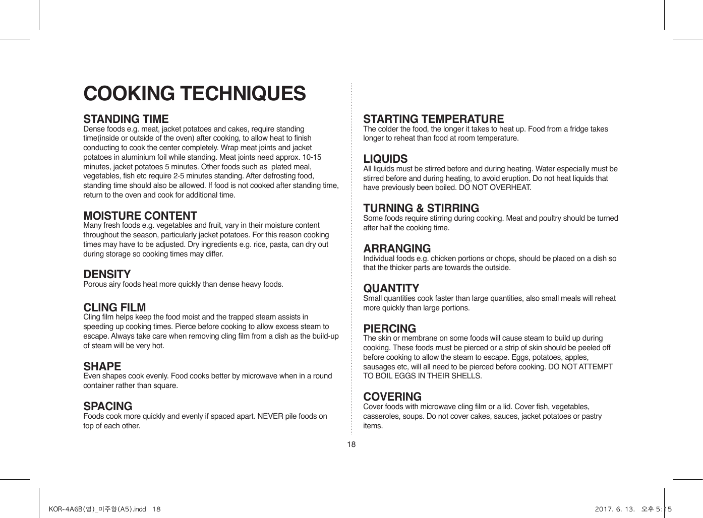 18STANDING TIMEDense foods e.g. meat, jacket potatoes and cakes, require standing time(inside or outside of the oven) after cooking, to allow heat to finish conducting to cook the center completely. Wrap meat joints and jacket potatoes in aluminium foil while standing. Meat joints need approx. 10-15 minutes, jacket potatoes 5 minutes. Other foods such as  plated meal, vegetables, fish etc require 2-5 minutes standing. After defrosting food, standing time should also be allowed. If food is not cooked after standing time, return to the oven and cook for additional time.MOISTURE CONTENTMany fresh foods e.g. vegetables and fruit, vary in their moisture content throughout the season, particularly jacket potatoes. For this reason cooking times may have to be adjusted. Dry ingredients e.g. rice, pasta, can dry out during storage so cooking times may differ.DENSITYPorous airy foods heat more quickly than dense heavy foods.CLING FILMCling film helps keep the food moist and the trapped steam assists in speeding up cooking times. Pierce before cooking to allow excess steam to escape. Always take care when removing cling film from a dish as the build-up of steam will be very hot.SHAPEEven shapes cook evenly. Food cooks better by microwave when in a round container rather than square.SPACINGFoods cook more quickly and evenly if spaced apart. NEVER pile foods on top of each other.COOKING TECHNIQUESSTARTING TEMPERATUREThe colder the food, the longer it takes to heat up. Food from a fridge takes longer to reheat than food at room temperature.LIQUIDSAll liquids must be stirred before and during heating. Water especially must be stirred before and during heating, to avoid eruption. Do not heat liquids that have previously been boiled. DO NOT OVERHEAT.TURNING &amp; STIRRINGSome foods require stirring during cooking. Meat and poultry should be turned after half the cooking time.ARRANGINGIndividual foods e.g. chicken portions or chops, should be placed on a dish so that the thicker parts are towards the outside.QUANTITYSmall quantities cook faster than large quantities, also small meals will reheat more quickly than large portions.PIERCINGThe skin or membrane on some foods will cause steam to build up during cooking. These foods must be pierced or a strip of skin should be peeled off before cooking to allow the steam to escape. Eggs, potatoes, apples, sausages etc, will all need to be pierced before cooking. DO NOT ATTEMPT TO BOIL EGGS IN THEIR SHELLS.COVERINGCover foods with microwave cling film or a lid. Cover fish, vegetables, casseroles, soups. Do not cover cakes, sauces, jacket potatoes or pastry items.KOR-4A6B(영)_미주향(A5).indd   18 2017. 6. 13.   오후 5:15