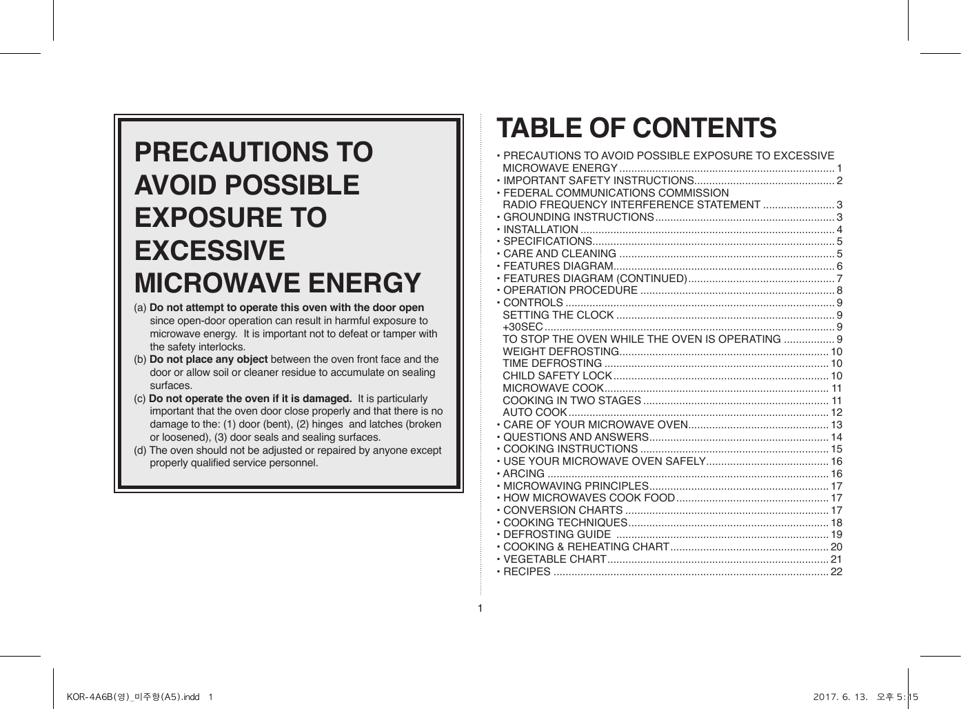 1PRECAUTIONS TO AVOID POSSIBLE EXPOSURE TO EXCESSIVE MICROWAVE ENERGY(a) Do not attempt to operate this oven with the door open since open-door operation can result in harmful exposure to microwave energy.  It is important not to defeat or tamper with the safety interlocks.(b) Do not place any object between the oven front face and the door or allow soil or cleaner residue to accumulate on sealing surfaces.(c) Do not operate the oven if it is damaged.  It is particularly important that the oven door close properly and that there is no damage to the: (1) door (bent), (2) hinges  and latches (broken or loosened), (3) door seals and sealing surfaces.(d) The oven should not be adjusted or repaired by anyone except properly qualified service personnel.TABLE OF CONTENTS• PRECAUTIONS TO AVOID POSSIBLE EXPOSURE TO EXCESSIVE MICROWAVE ENERGY ........................................................................ 1• IMPORTANT SAFETY INSTRUCTIONS ............................................... 2• FEDERAL COMMUNICATIONS COMMISSION  RADIO FREQUENCY INTERFERENCE STATEMENT ........................ 3• GROUNDING INSTRUCTIONS ............................................................ 3• INSTALLATION ..................................................................................... 4• SPECIFICATIONS ................................................................................. 5• CARE AND CLEANING ........................................................................ 5• FEATURES DIAGRAM .......................................................................... 6• FEATURES DIAGRAM (CONTINUED) ................................................. 7• OPERATION PROCEDURE ................................................................. 8• CONTROLS .......................................................................................... 9  SETTING THE CLOCK ......................................................................... 9 +30SEC ................................................................................................. 9  TO STOP THE OVEN WHILE THE OVEN IS OPERATING ................. 9  WEIGHT DEFROSTING ...................................................................... 10  TIME DEFROSTING ........................................................................... 10  CHILD SAFETY LOCK ........................................................................ 10  MICROWAVE COOK ........................................................................... 11  COOKING IN TWO STAGES .............................................................. 11  AUTO COOK ....................................................................................... 12• CARE OF YOUR MICROWAVE OVEN ............................................... 13• QUESTIONS AND ANSWERS ............................................................ 14• COOKING INSTRUCTIONS ............................................................... 15• USE YOUR MICROWAVE OVEN SAFELY ......................................... 16• ARCING .............................................................................................. 16• MICROWAVING PRINCIPLES ............................................................ 17• HOW MICROWAVES COOK FOOD ................................................... 17• CONVERSION CHARTS .................................................................... 17• COOKING TECHNIQUES ................................................................... 18• DEFROSTING GUIDE  ....................................................................... 19• COOKING &amp; REHEATING CHART ..................................................... 20• VEGETABLE CHART .......................................................................... 21• RECIPES ............................................................................................ 22KOR-4A6B(영)_미주향(A5).indd   1 2017. 6. 13.   오후 5:15