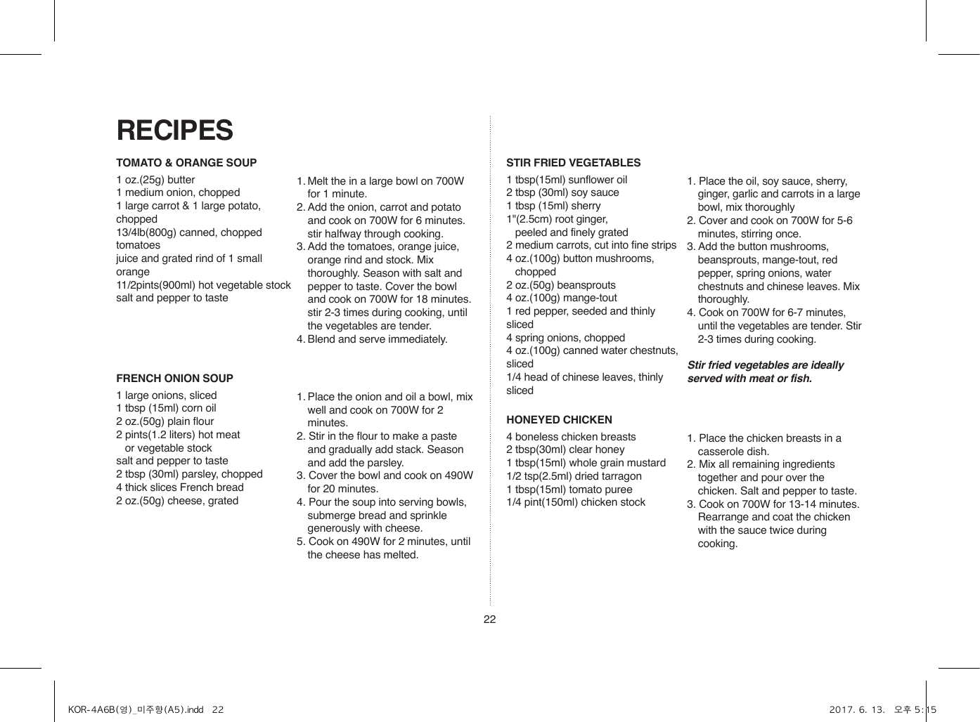 22TOMATO &amp; ORANGE SOUP1 oz.(25g) butter1 medium onion, chopped1 large carrot &amp; 1 large potato, chopped13/4lb(800g) canned, chopped tomatoesjuice and grated rind of 1 small orange11/2pints(900ml) hot vegetable stocksalt and pepper to taste1. Melt the in a large bowl on 700W for 1 minute.2. Add the onion, carrot and potato and cook on 700W for 6 minutes. stir halfway through cooking.3. Add the tomatoes, orange juice, orange rind and stock. Mix thoroughly. Season with salt and pepper to taste. Cover the bowl and cook on 700W for 18 minutes. stir 2-3 times during cooking, until the vegetables are tender.4. Blend and serve immediately.FRENCH ONION SOUP1 large onions, sliced1 tbsp (15ml) corn oil2 oz.(50g) plain flour2 pints(1.2 liters) hot meat    or vegetable stocksalt and pepper to taste2 tbsp (30ml) parsley, chopped4 thick slices French bread2 oz.(50g) cheese, grated1. Place the onion and oil a bowl, mix well and cook on 700W for 2 minutes.2. Stir in the flour to make a paste and gradually add stack. Season and add the parsley.3. Cover the bowl and cook on 490W for 20 minutes.4. Pour the soup into serving bowls, submerge bread and sprinkle generously with cheese.5. Cook on 490W for 2 minutes, until the cheese has melted.STIR FRIED VEGETABLES1 tbsp(15ml) sunflower oil2 tbsp (30ml) soy sauce1 tbsp (15ml) sherry1&quot;(2.5cm) root ginger,    peeled and finely grated 2 medium carrots, cut into fine strips4 oz.(100g) button mushrooms,   chopped2 oz.(50g) beansprouts4 oz.(100g) mange-tout1 red pepper, seeded and thinly sliced4 spring onions, chopped4 oz.(100g) canned water chestnuts, sliced1/4 head of chinese leaves, thinly sliced1. Place the oil, soy sauce, sherry, ginger, garlic and carrots in a large bowl, mix thoroughly2. Cover and cook on 700W for 5-6 minutes, stirring once.3. Add the button mushrooms, beansprouts, mange-tout, red pepper, spring onions, water chestnuts and chinese leaves. Mix thoroughly.4. Cook on 700W for 6-7 minutes, until the vegetables are tender. Stir 2-3 times during cooking.Stir fried vegetables are ideally served with meat or fish.HONEYED CHICKEN4 boneless chicken breasts2 tbsp(30ml) clear honey1 tbsp(15ml) whole grain mustard1/2 tsp(2.5ml) dried tarragon1 tbsp(15ml) tomato puree1/4 pint(150ml) chicken stock1. Place the chicken breasts in a casserole dish.2. Mix all remaining ingredients together and pour over the chicken. Salt and pepper to taste.3. Cook on 700W for 13-14 minutes. Rearrange and coat the chicken with the sauce twice during cooking.RECIPESKOR-4A6B(영)_미주향(A5).indd   22 2017. 6. 13.   오후 5:15
