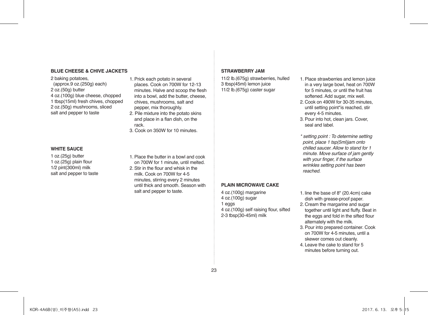 23BLUE CHEESE &amp; CHIVE JACKETS2 baking potatoes,   (approx.9 oz.(250g) each)2 oz.(50g) butter4 oz.(100g) blue cheese, chopped1 tbsp(15ml) fresh chives, chopped2 oz.(50g) mushrooms, slicedsalt and pepper to taste1. Prick each potato in several places. Cook on 700W for 12-13 minutes. Halve and scoop the flesh into a bowl, add the butter, cheese, chives, mushrooms, salt and pepper, mix thoroughly.2. Pile mixture into the potato skins and place in a flan dish, on the rack.3. Cook on 350W for 10 minutes.WHITE SAUCE1 oz.(25g) butter1 oz.(25g) plain flour1/2 pint(300ml) milksalt and pepper to taste1. Place the butter in a bowl and cook on 700W for 1 minute, until melted.2. Stir in the flour and whisk in the milk. Cook on 700W for 4-5 minutes, stirring every 2 minutes until thick and smooth. Season with salt and pepper to taste.STRAWBERRY JAM11/2 lb.(675g) strawberries, hulled3 tbsp(45ml) lemon juice11/2 lb.(675g) caster sugar1. Place strawberries and lemon juice in a very large bowl, heat on 700W for 5 minutes, or until the fruit has softened. Add sugar, mix well.2. Cook on 490W for 30-35 minutes, until setting point*is reached, stir every 4-5 minutes.3. Pour into hot, clean jars. Cover, seal and label.* setting point : To determine setting point, place 1 tsp(5ml)jam onto chilled saucer. Allow to stand for 1 minute. Move surface of jam gently with your finger, if the surface wrinkles setting point has been reached.PLAIN MICROWAVE CAKE4 oz.(100g) margarine4 oz.(100g) sugar1 eggs4 oz.(100g) self raising flour, sifted2-3 tbsp(30-45ml) milk1. line the base of 8&quot; (20.4cm) cake dish with grease-proof paper.2. Cream the margarine and sugar together until light and fluffy. Beat in the eggs and fold in the sifted flour alternately with the milk.3. Pour into prepared container. Cook on 700W for 4-5 minutes, until a skewer comes out cleanly.4. Leave the cake to stand for 5 minutes before turning out.KOR-4A6B(영)_미주향(A5).indd   23 2017. 6. 13.   오후 5:15