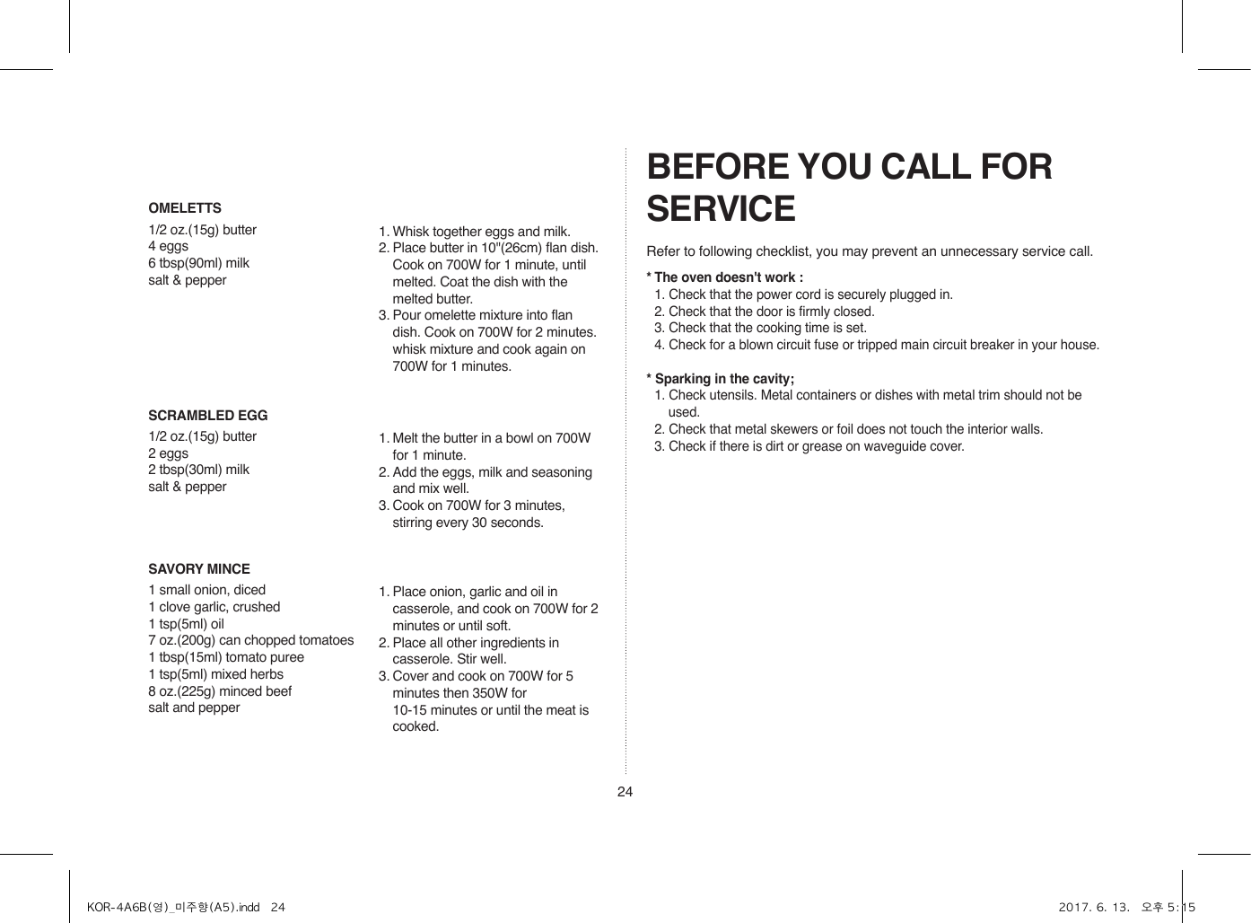 24SCRAMBLED EGG1/2 oz.(15g) butter2 eggs2 tbsp(30ml) milksalt &amp; pepper1. Melt the butter in a bowl on 700W for 1 minute.2. Add the eggs, milk and seasoning and mix well.3. Cook on 700W for 3 minutes, stirring every 30 seconds.SAVORY MINCE1 small onion, diced1 clove garlic, crushed1 tsp(5ml) oil7 oz.(200g) can chopped tomatoes1 tbsp(15ml) tomato puree1 tsp(5ml) mixed herbs8 oz.(225g) minced beefsalt and pepper1. Place onion, garlic and oil in casserole, and cook on 700W for 2 minutes or until soft.2. Place all other ingredients in casserole. Stir well.3. Cover and cook on 700W for 5 minutes then 350W for  10-15 minutes or until the meat is cooked.OMELETTS1/2 oz.(15g) butter4 eggs6 tbsp(90ml) milksalt &amp; pepper1. Whisk together eggs and milk. 2. Place butter in 10&quot;(26cm) flan dish. Cook on 700W for 1 minute, until melted. Coat the dish with the melted butter.3. Pour omelette mixture into flan dish. Cook on 700W for 2 minutes. whisk mixture and cook again on 700W for 1 minutes.BEFORE YOU CALL FOR SERVICERefer to following checklist, you may prevent an unnecessary service call.* The oven doesn&apos;t work :  1. Check that the power cord is securely plugged in.  2. Check that the door is firmly closed.  3. Check that the cooking time is set.  4. Check for a blown circuit fuse or tripped main circuit breaker in your house.* Sparking in the cavity;  1. Check utensils. Metal containers or dishes with metal trim should not be used.  2. Check that metal skewers or foil does not touch the interior walls.  3. Check if there is dirt or grease on waveguide cover.KOR-4A6B(영)_미주향(A5).indd   24 2017. 6. 13.   오후 5:15