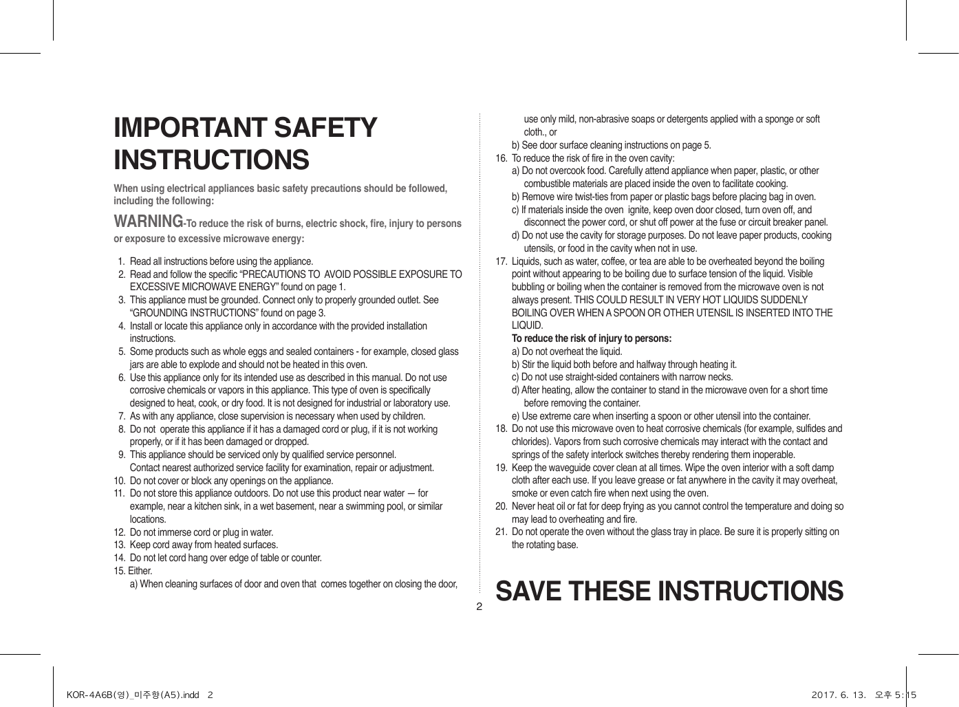 2When using electrical appliances basic safety precautions should be followed, including the following:WARNING-To reduce the risk of burns, electric shock, fire, injury to persons or exposure to excessive microwave energy:11.  Read all instructions before using the appliance.12.  Read and follow the specific “PRECAUTIONS TO  AVOID POSSIBLE EXPOSURE TO EXCESSIVE MICROWAVE ENERGY” found on page 1.13.  This appliance must be grounded. Connect only to properly grounded outlet. See “GROUNDING INSTRUCTIONS” found on page 3.14.  Install or locate this appliance only in accordance with the provided installation instructions.15.  Some products such as whole eggs and sealed containers - for example, closed glass jars are able to explode and should not be heated in this oven.16.  Use this appliance only for its intended use as described in this manual. Do not use corrosive chemicals or vapors in this appliance. This type of oven is specifically designed to heat, cook, or dry food. It is not designed for industrial or laboratory use.17.  As with any appliance, close supervision is necessary when used by children.18.  Do not  operate this appliance if it has a damaged cord or plug, if it is not working properly, or if it has been damaged or dropped.19.  This appliance should be serviced only by qualified service personnel.     Contact nearest authorized service facility for examination, repair or adjustment.10.  Do not cover or block any openings on the appliance. 11.  Do not store this appliance outdoors. Do not use this product near water — for example, near a kitchen sink, in a wet basement, near a swimming pool, or similar locations.12.  Do not immerse cord or plug in water.13.  Keep cord away from heated surfaces.14.  Do not let cord hang over edge of table or counter.15. Either.a) When cleaning surfaces of door and oven that  comes together on closing the door, SAVE THESE INSTRUCTIONSIMPORTANT SAFETY INSTRUCTIONSuse only mild, non-abrasive soaps or detergents applied with a sponge or soft cloth., orb) See door surface cleaning instructions on page 5.16.  To reduce the risk of fire in the oven cavity:a) Do not overcook food. Carefully attend appliance when paper, plastic, or other combustible materials are placed inside the oven to facilitate cooking.b) Remove wire twist-ties from paper or plastic bags before placing bag in oven.c) If materials inside the oven  ignite, keep oven door closed, turn oven off, and disconnect the power cord, or shut off power at the fuse or circuit breaker panel.d) Do not use the cavity for storage purposes. Do not leave paper products, cooking utensils, or food in the cavity when not in use.17.  Liquids, such as water, coffee, or tea are able to be overheated beyond the boiling point without appearing to be boiling due to surface tension of the liquid. Visible bubbling or boiling when the container is removed from the microwave oven is not always present. THIS COULD RESULT IN VERY HOT LIQUIDS SUDDENLY BOILING OVER WHEN A SPOON OR OTHER UTENSIL IS INSERTED INTO THE LIQUID. To reduce the risk of injury to persons:a) Do not overheat the liquid.b) Stir the liquid both before and halfway through heating it.c) Do not use straight-sided containers with narrow necks.d) After heating, allow the container to stand in the microwave oven for a short time before removing the container.e) Use extreme care when inserting a spoon or other utensil into the container.18.  Do not use this microwave oven to heat corrosive chemicals (for example, sulfides and chlorides). Vapors from such corrosive chemicals may interact with the contact and springs of the safety interlock switches thereby rendering them inoperable.19.  Keep the waveguide cover clean at all times. Wipe the oven interior with a soft damp cloth after each use. If you leave grease or fat anywhere in the cavity it may overheat, smoke or even catch fire when next using the oven.20.  Never heat oil or fat for deep frying as you cannot control the temperature and doing so may lead to overheating and fire.21.  Do not operate the oven without the glass tray in place. Be sure it is properly sitting on the rotating base.KOR-4A6B(영)_미주향(A5).indd   2 2017. 6. 13.   오후 5:15