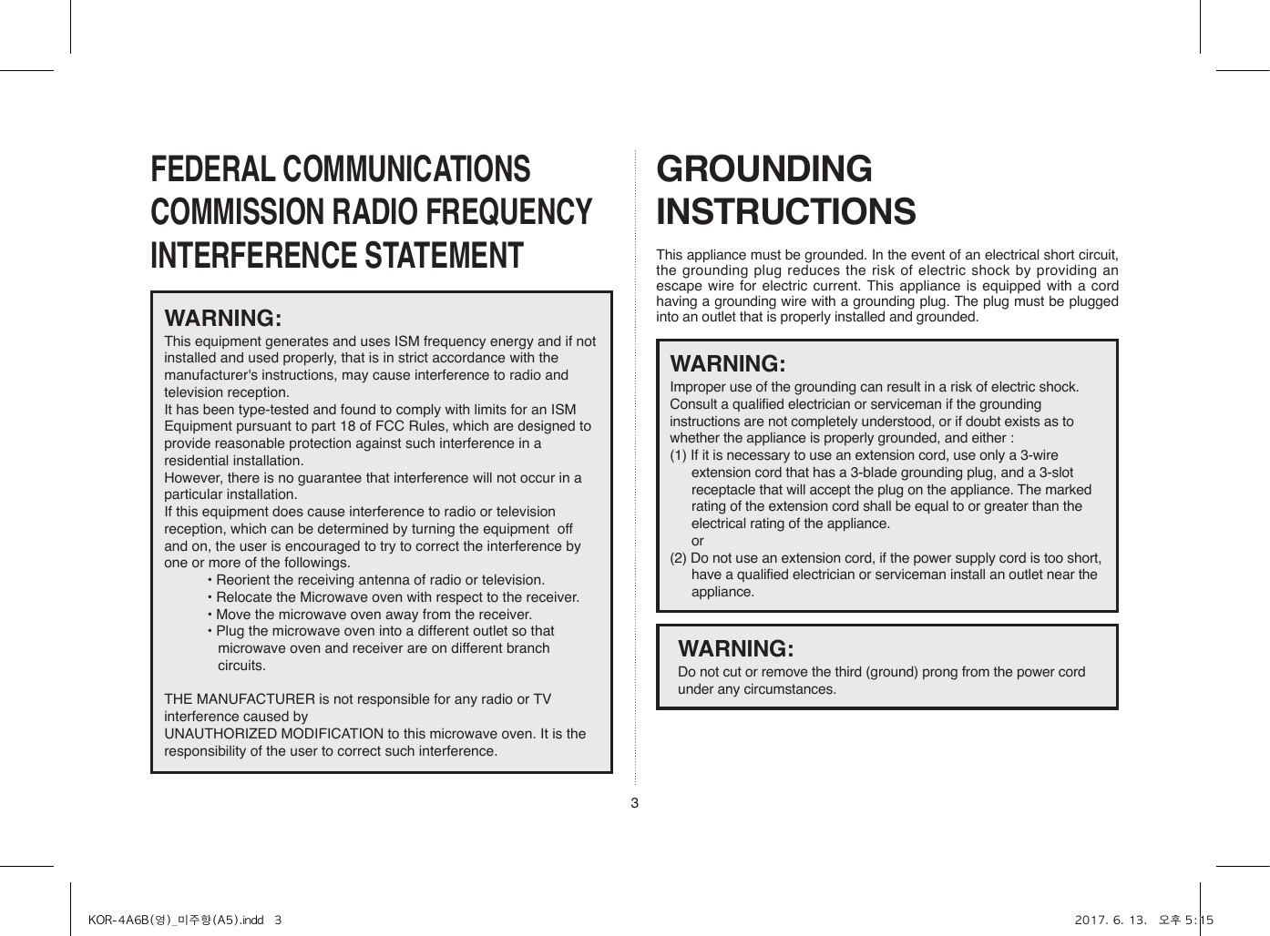 3FEDERAL COMMUNICATIONS COMMISSION RADIO FREQUENCY INTERFERENCE STATEMENTGROUNDING INSTRUCTIONSThis appliance must be grounded. In the event of an electrical short circuit, the grounding plug reduces the risk of electric shock by providing an escape wire for electric current. This appliance is equipped with a cord having a grounding wire with a grounding plug. The plug must be plugged into an outlet that is properly installed and grounded.WARNING:This equipment generates and uses ISM frequency energy and if not installed and used properly, that is in strict accordance with the manufacturer&apos;s instructions, may cause interference to radio and television reception. It has been type-tested and found to comply with limits for an ISM Equipment pursuant to part 18 of FCC Rules, which are designed to provide reasonable protection against such interference in a residential installation.However, there is no guarantee that interference will not occur in a particular installation. If this equipment does cause interference to radio or television reception, which can be determined by turning the equipment  off and on, the user is encouraged to try to correct the interference by one or more of the followings.• Reorient the receiving antenna of radio or television.• Relocate the Microwave oven with respect to the receiver.• Move the microwave oven away from the receiver.• Plug the microwave oven into a different outlet so that microwave oven and receiver are on different branch circuits. THE MANUFACTURER is not responsible for any radio or TV interference caused by UNAUTHORIZED MODIFICATION to this microwave oven. It is the responsibility of the user to correct such interference.WARNING:Improper use of the grounding can result in a risk of electric shock.Consult a qualified electrician or serviceman if the grounding instructions are not completely understood, or if doubt exists as to whether the appliance is properly grounded, and either :(1) If it is necessary to use an extension cord, use only a 3-wire extension cord that has a 3-blade grounding plug, and a 3-slot receptacle that will accept the plug on the appliance. The marked rating of the extension cord shall be equal to or greater than the electrical rating of the appliance. or(2) Do not use an extension cord, if the power supply cord is too short, have a qualified electrician or serviceman install an outlet near the appliance.WARNING:Do not cut or remove the third (ground) prong from the power cord under any circumstances.KOR-4A6B(영)_미주향(A5).indd   3 2017. 6. 13.   오후 5:15