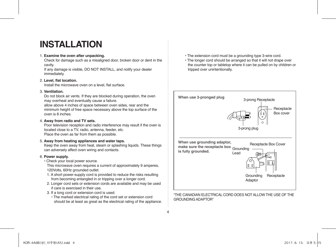 4INSTALLATION1. Examine the oven after unpacking.  Check for damage such as a misaligned door, broken door or dent in the cavity.   If any damage is visible, DO NOT INSTALL, and notify your dealer immediately.2. Level, flat location.  Install the microwave oven on a level, flat surface.3. Ventilation.  Do not block air vents. If they are blocked during operation, the oven may overheat and eventually cause a failure.   allow above 4 inches of space between oven sides, rear and the minimum height of free space necessary above the top surface of the oven is 8 inches.4. Away from radio and TV sets.  Poor television reception and radio interference may result if the oven is located close to a TV, radio, antenna, feeder, etc.    Place the oven as far from them as possible.5. Away from heating appliances and water taps.  Keep the oven away from heat, steam or splashing liquids. These things can adversely affect oven wiring and contacts.6. Power supply.  • Check your local power source.This microwave oven requires a current of approximately 9 amperes, 120Volts, 60Hz grounded outlet.1. A short power-supply cord is provided to reduce the risks resulting from becoming entangled in or tripping over a longer cord.2. Longer cord sets or extension cords are available and may be used if care is exercised in their use.3. If a long cord or extension cord is used:• The marked electrical rating of the cord set or extension cord should be at least as great as the electrical rating of the appliance.When use 3-pronged plugWhen use grounding adaptor, make sure the receptacle box is fully grounded.Receptacle Box CoverReceptacle GroundingAdaptor3-prong ReceptacleReceptacle Box cover3-prong plugGroundingLead“THE CANADIAN ELECTRICAL CORD DOES NOT ALLOW THE USE OF THE GROUNDING ADAPTOR”• The extension cord must be a grounding type 3-wire cord.• The longer cord should be arranged so that it will not drape over the counter top or tabletop where it can be pulled on by children or tripped over unintentionally.KOR-4A6B(영)_미주향(A5).indd   4 2017. 6. 13.   오후 5:15