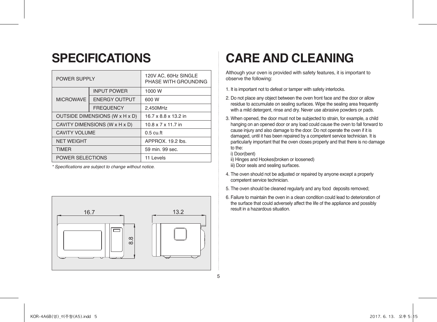 5SPECIFICATIONS* Specifications are subject to change without notice.16.78.813.2POWER SUPPLY  120V AC, 60Hz SINGLE PHASE WITH GROUNDINGMICROWAVEINPUT POWER 1000 WENERGY OUTPUT 600 WFREQUENCY 2,450MHzOUTSIDE DIMENSIONS (W x H x D) 16.7 x 8.8 x 13.2 inCAVITY DIMENSIONS (W x H x D) 10.8 x 7 x 11.7 inCAVITY VOLUME 0.5 cu.ftNET WEIGHT APPROX. 19.2 lbs.TIMER 59 min. 99 sec.POWER SELECTIONS 11 LevelsCARE AND CLEANING1. It is important not to defeat or tamper with safety interlocks.2. Do not place any object between the oven front face and the door or allow residue to accumulate on sealing surfaces. Wipe the sealing area frequently with a mild detergent, rinse and dry. Never use abrasive powders or pads.3. When opened, the door must not be subjected to strain, for example, a child hanging on an opened door or any load could cause the oven to fall forward to cause injury and also damage to the door. Do not operate the oven if it is damaged, until it has been repaired by a competent service technician. It is particularly important that the oven closes properly and that there is no damage to the:  i) Door(bent)  ii) Hinges and Hookes(broken or loosened)  iii) Door seals and sealing surfaces.4. The oven should not be adjusted or repaired by anyone except a properly competent service technician.5. The oven should be cleaned regularly and any food  deposits removed;6. Failure to maintain the oven in a clean condition could lead to deterioration of the surface that could adversely affect the life of the appliance and possibly result in a hazardous situation.Although your oven is provided with safety features, it is important to observe the following:KOR-4A6B(영)_미주향(A5).indd   5 2017. 6. 13.   오후 5:15