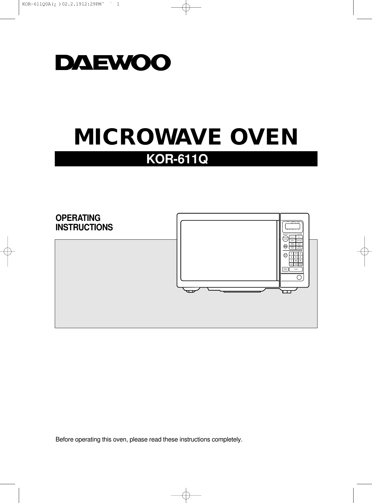 Before operating this oven, please read these instructions completely.OPERATINGINSTRUCTIONSMICROWAVE OVENSTAGE DEFROST AUTOSTART12WEIGHT TIMELOCK       NO      CUPS       oz            lbsPopcornMuffinBakedPotatoDinnerPlatePower Clock/A.StartSoupBeverageFrozenPizzaFreshVegetableSPEEDYCOOKMoreLessAUTODEF.STOP/CLEAR START1     2     34     5     67     8     90ONE TOUCH COOKINGKOR-611Q KOR-611Q0A(¿ )  02.2.19 12:29 PM  ˘`1