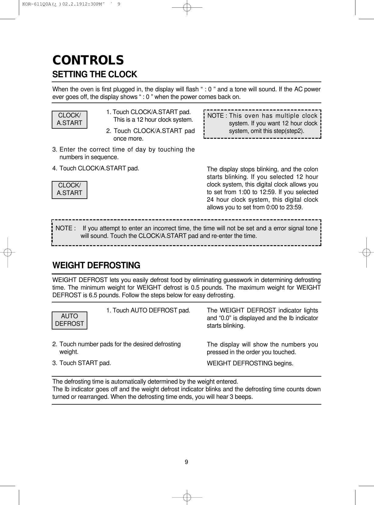 CONTROLSSETTING THE CLOCKWhen the oven is first plugged in, the display will flash “ : 0 ” and a tone will sound. If the AC powerever goes off, the display shows “ : 0 ” when the power comes back on.1. Touch CLOCK/A.START pad.This is a 12 hour clock system.2. Touch CLOCK/A.START padonce more.3. Enter the correct time of day by touching thenumbers in sequence.4. Touch CLOCK/A.START pad.WEIGHT DEFROSTINGWEIGHT DEFROST lets you easily defrost food by eliminating guesswork in determining defrostingtime. The minimum weight for WEIGHT defrost is 0.5 pounds. The maximum weight for WEIGHTDEFROST is 6.5 pounds. Follow the steps below for easy defrosting.1. Touch AUTO DEFROST pad.2. Touch number pads for the desired defrostingweight.3. Touch START pad.The defrosting time is automatically determined by the weight entered.The lb indicator goes off and the weight defrost indicator blinks and the defrosting time counts downturned or rearranged. When the defrosting time ends, you will hear 3 beeps.9NOTE : If you attempt to enter an incorrect time, the time will not be set and a error signal tonewill sound. Touch the CLOCK/A.START pad and re-enter the time.NOTE : This oven has multiple clocksystem. If you want 12 hour clocksystem, omit this step(step2).The display stops blinking, and the colonstarts blinking. If you selected 12 hourclock system, this digital clock allows youto set from 1:00 to 12:59. If you selected24 hour clock system, this digital clockallows you to set from 0:00 to 23:59.The WEIGHT DEFROST indicator lightsand “0.0” is displayed and the lb indicatorstarts blinking.The display will show the numbers youpressed in the order you touched.WEIGHT DEFROSTING begins.CLOCK/A.STARTCLOCK/A.STARTAUTODEFROST KOR-611Q0A(¿ )  02.2.19 12:30 PM  ˘`9