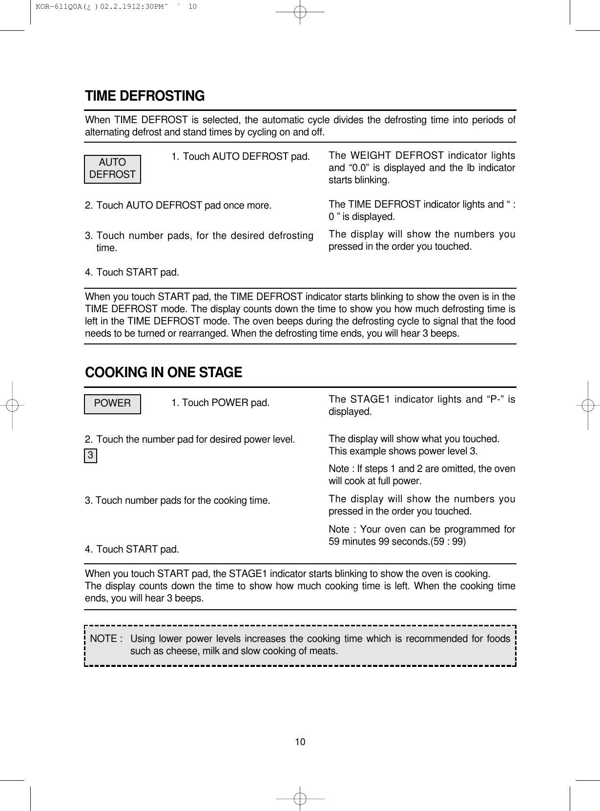TIME DEFROSTINGWhen TIME DEFROST is selected, the automatic cycle divides the defrosting time into periods ofalternating defrost and stand times by cycling on and off.1. Touch AUTO DEFROST pad.2. Touch AUTO DEFROST pad once more.3. Touch number pads, for the desired defrostingtime.4. Touch START pad.When you touch START pad, the TIME DEFROST indicator starts blinking to show the oven is in theTIME DEFROST mode. The display counts down the time to show you how much defrosting time isleft in the TIME DEFROST mode. The oven beeps during the defrosting cycle to signal that the foodneeds to be turned or rearranged. When the defrosting time ends, you will hear 3 beeps.COOKING IN ONE STAGE1. Touch POWER pad.2. Touch the number pad for desired power level.3. Touch number pads for the cooking time.4. Touch START pad.When you touch START pad, the STAGE1 indicator starts blinking to show the oven is cooking.The display counts down the time to show how much cooking time is left. When the cooking timeends, you will hear 3 beeps.10The WEIGHT DEFROST indicator lightsand “0.0” is displayed and the lb indicatorstarts blinking.The TIME DEFROST indicator lights and “ :0 ” is displayed.The display will show the numbers youpressed in the order you touched.The STAGE1 indicator lights and “P-” isdisplayed.The display will show what you touched.This example shows power level 3.Note : If steps 1 and 2 are omitted, the ovenwill cook at full power.The display will show the numbers youpressed in the order you touched.Note : Your oven can be programmed for59 minutes 99 seconds.(59 : 99)AUTODEFROSTPOWER3NOTE :  Using lower power levels increases the cooking time which is recommended for foodssuch as cheese, milk and slow cooking of meats. KOR-611Q0A(¿ )  02.2.19 12:30 PM  ˘`10