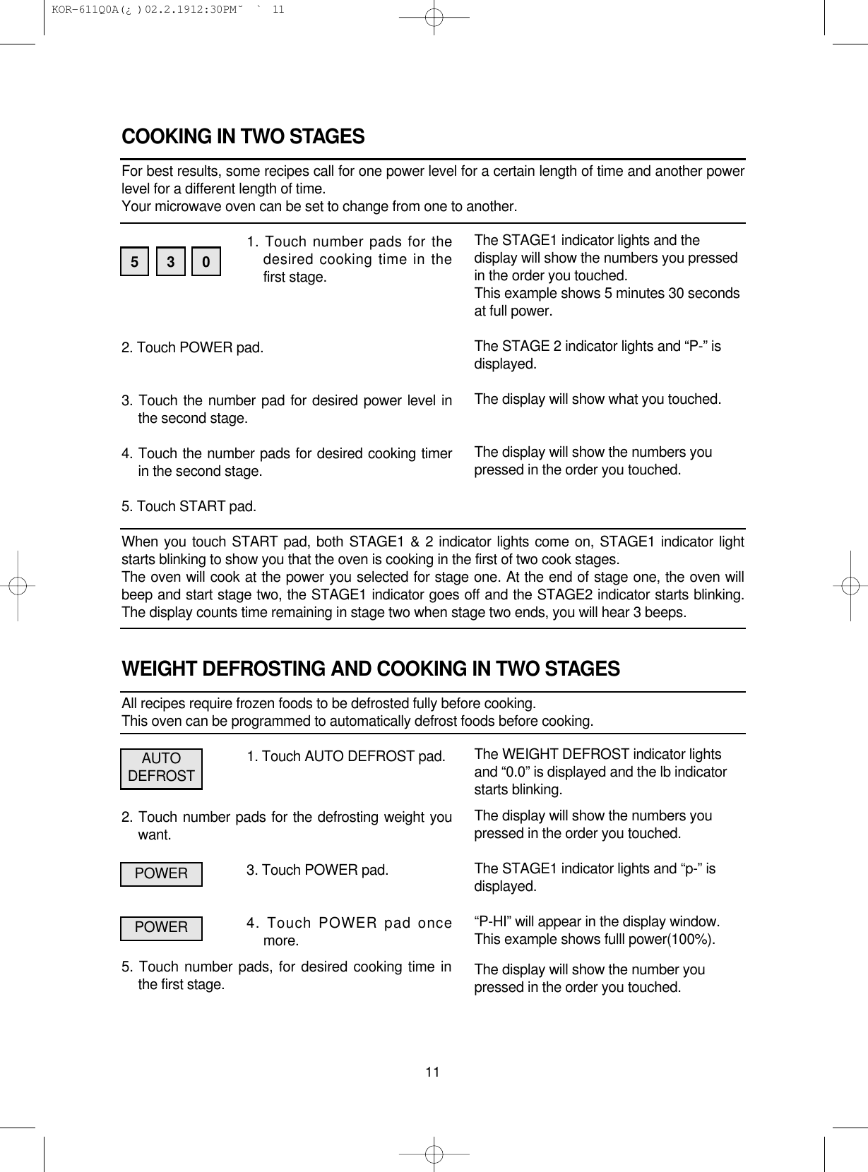 COOKING IN TWO STAGESFor best results, some recipes call for one power level for a certain length of time and another powerlevel for a different length of time.Your microwave oven can be set to change from one to another.1. Touch number pads for thedesired cooking time in thefirst stage.2. Touch POWER pad.3. Touch the number pad for desired power level inthe second stage.4. Touch the number pads for desired cooking timerin the second stage.5. Touch START pad.When you touch START pad, both STAGE1 &amp; 2 indicator lights come on, STAGE1 indicator lightstarts blinking to show you that the oven is cooking in the first of two cook stages.The oven will cook at the power you selected for stage one. At the end of stage one, the oven willbeep and start stage two, the STAGE1 indicator goes off and the STAGE2 indicator starts blinking.The display counts time remaining in stage two when stage two ends, you will hear 3 beeps.WEIGHT DEFROSTING AND COOKING IN TWO STAGESAll recipes require frozen foods to be defrosted fully before cooking.This oven can be programmed to automatically defrost foods before cooking.1. Touch AUTO DEFROST pad.2. Touch number pads for the defrosting weight youwant.3. Touch POWER pad.4. Touch POWER pad oncemore.5. Touch number pads, for desired cooking time inthe first stage.11The STAGE1 indicator lights and thedisplay will show the numbers you pressedin the order you touched.This example shows 5 minutes 30 secondsat full power.The STAGE 2 indicator lights and “P-” isdisplayed.The display will show what you touched.The display will show the numbers youpressed in the order you touched.The WEIGHT DEFROST indicator lightsand “0.0” is displayed and the lb indicatorstarts blinking.The display will show the numbers youpressed in the order you touched.The STAGE1 indicator lights and “p-” isdisplayed.“P-HI” will appear in the display window.This example shows fulll power(100%).The display will show the number youpressed in the order you touched. 5 3 0AUTODEFROSTPOWERPOWER KOR-611Q0A(¿ )  02.2.19 12:30 PM  ˘`11