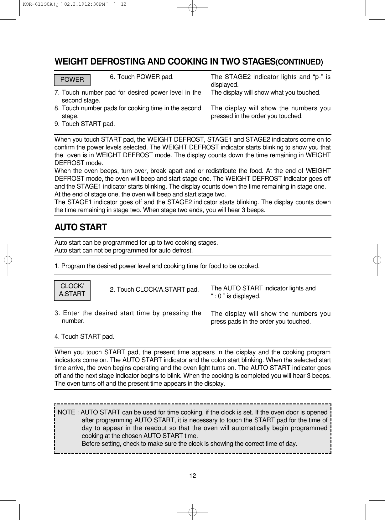 WEIGHT DEFROSTING AND COOKING IN TWO STAGES(CONTINUED)6. Touch POWER pad.7. Touch number pad for desired power level in thesecond stage.8. Touch number pads for cooking time in the secondstage.9. Touch START pad.When you touch START pad, the WEIGHT DEFROST, STAGE1 and STAGE2 indicators come on toconfirm the power levels selected. The WEIGHT DEFROST indicator starts blinking to show you thatthe  oven is in WEIGHT DEFROST mode. The display counts down the time remaining in WEIGHTDEFROST mode.When the oven beeps, turn over, break apart and or redistribute the food. At the end of WEIGHTDEFROST mode, the oven will beep and start stage one. The WEIGHT DEFROST indicator goes offand the STAGE1 indicator starts blinking. The display counts down the time remaining in stage one.At the end of stage one, the oven will beep and start stage two.The STAGE1 indicator goes off and the STAGE2 indicator starts blinking. The display counts downthe time remaining in stage two. When stage two ends, you will hear 3 beeps.AUTO STARTAuto start can be programmed for up to two cooking stages.Auto start can not be programmed for auto defrost.1. Program the desired power level and cooking time for food to be cooked.2. Touch CLOCK/A.START pad.3. Enter the desired start time by pressing thenumber.4. Touch START pad.When you touch START pad, the present time appears in the display and the cooking programindicators come on. The AUTO START indicator and the colon start blinking. When the selected starttime arrive, the oven begins operating and the oven light turns on. The AUTO START indicator goesoff and the next stage indicator begins to blink. When the cooking is completed you will hear 3 beeps.The oven turns off and the present time appears in the display.12The STAGE2 indicator lights and “p-” isdisplayed.The display will show what you touched.The display will show the numbers youpressed in the order you touched.The AUTO START indicator lights and“ : 0 ” is displayed.The display will show the numbers youpress pads in the order you touched.POWERPOWERCLOCK/A.STARTNOTE : AUTO START can be used for time cooking, if the clock is set. If the oven door is openedafter programming AUTO START, it is necessary to touch the START pad for the time ofday to appear in the readout so that the oven will automatically begin programmedcooking at the chosen AUTO START time.Before setting, check to make sure the clock is showing the correct time of day. KOR-611Q0A(¿ )  02.2.19 12:30 PM  ˘`12