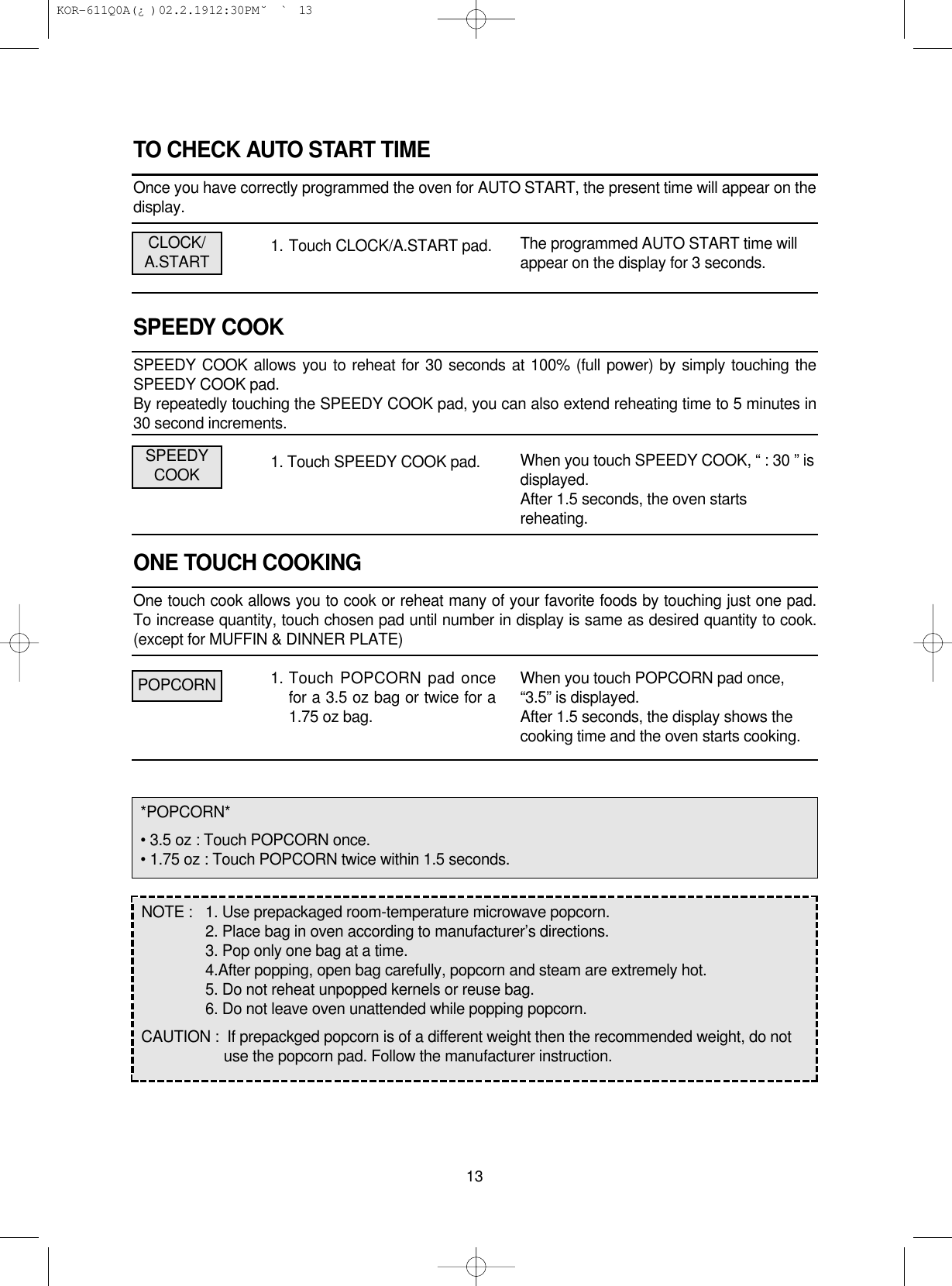 TO CHECK AUTO START TIMEOnce you have correctly programmed the oven for AUTO START, the present time will appear on thedisplay.1. Touch CLOCK/A.START pad.SPEEDY COOKSPEEDY COOK allows you to reheat for 30 seconds at 100% (full power) by simply touching theSPEEDY COOK pad.By repeatedly touching the SPEEDY COOK pad, you can also extend reheating time to 5 minutes in30 second increments.1. Touch SPEEDY COOK pad.ONE TOUCH COOKINGOne touch cook allows you to cook or reheat many of your favorite foods by touching just one pad.To increase quantity, touch chosen pad until number in display is same as desired quantity to cook.(except for MUFFIN &amp; DINNER PLATE)1. Touch POPCORN pad oncefor a 3.5 oz bag or twice for a1.75 oz bag.13The programmed AUTO START time willappear on the display for 3 seconds.When you touch SPEEDY COOK, “ : 30 ” isdisplayed.After 1.5 seconds, the oven startsreheating.When you touch POPCORN pad once,“3.5” is displayed.After 1.5 seconds, the display shows thecooking time and the oven starts cooking.CLOCK/A.STARTSPEEDYCOOKPOPCORN*POPCORN*• 3.5 oz : Touch POPCORN once.• 1.75 oz : Touch POPCORN twice within 1.5 seconds.NOTE :  1. Use prepackaged room-temperature microwave popcorn.2. Place bag in oven according to manufacturer’s directions.3. Pop only one bag at a time.4.After popping, open bag carefully, popcorn and steam are extremely hot.5. Do not reheat unpopped kernels or reuse bag.6. Do not leave oven unattended while popping popcorn.CAUTION :  If prepackged popcorn is of a different weight then the recommended weight, do not use the popcorn pad. Follow the manufacturer instruction. KOR-611Q0A(¿ )  02.2.19 12:30 PM  ˘`13