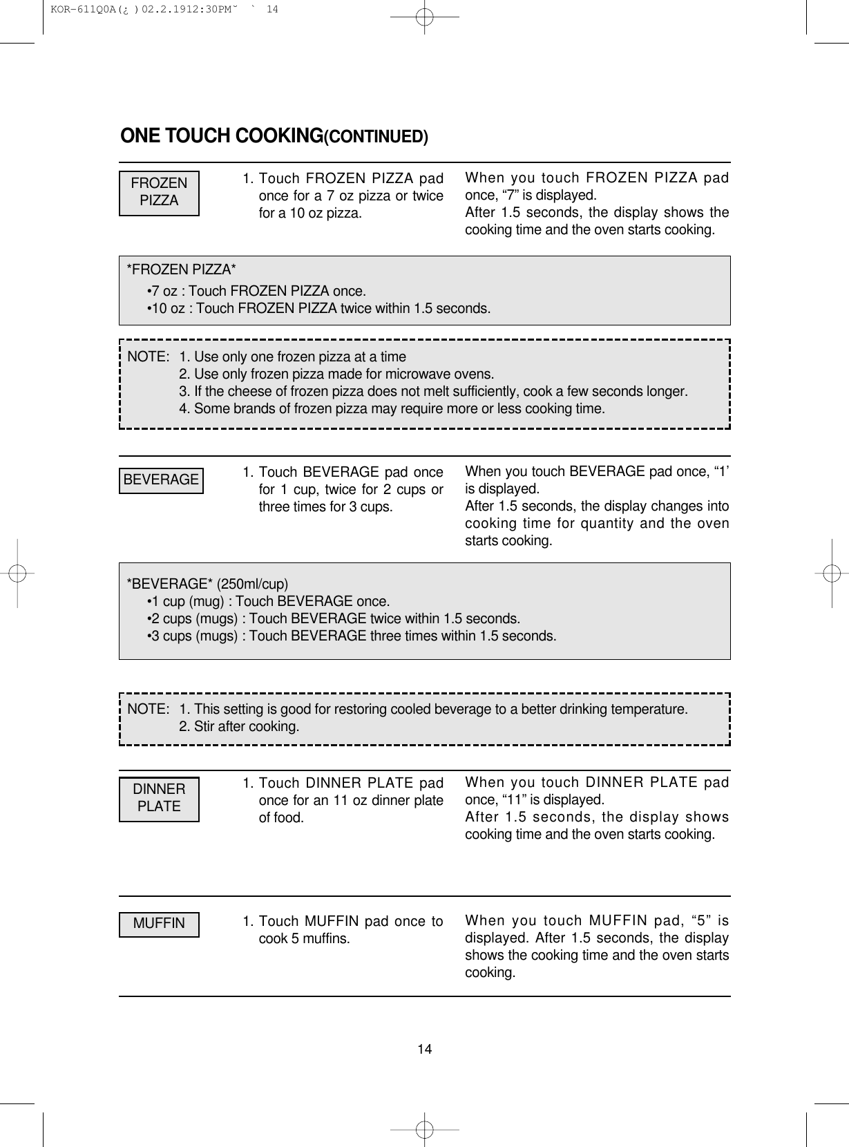 ONE TOUCH COOKING(CONTINUED)1. Touch FROZEN PIZZA padonce for a 7 oz pizza or twicefor a 10 oz pizza.1. Touch BEVERAGE pad oncefor 1 cup, twice for 2 cups orthree times for 3 cups.1. Touch DINNER PLATE padonce for an 11 oz dinner plateof food.1. Touch MUFFIN pad once tocook 5 muffins.14*FROZEN PIZZA*•7 oz : Touch FROZEN PIZZA once.•10 oz : Touch FROZEN PIZZA twice within 1.5 seconds.*BEVERAGE* (250ml/cup)•1 cup (mug) : Touch BEVERAGE once.•2 cups (mugs) : Touch BEVERAGE twice within 1.5 seconds.•3 cups (mugs) : Touch BEVERAGE three times within 1.5 seconds.NOTE:  1. Use only one frozen pizza at a time2. Use only frozen pizza made for microwave ovens.3. If the cheese of frozen pizza does not melt sufficiently, cook a few seconds longer.4. Some brands of frozen pizza may require more or less cooking time.NOTE:  1. This setting is good for restoring cooled beverage to a better drinking temperature.2. Stir after cooking.FROZENPIZZADINNERPLATEMUFFINBEVERAGEWhen you touch FROZEN PIZZA padonce, “7” is displayed.After 1.5 seconds, the display shows thecooking time and the oven starts cooking.When you touch BEVERAGE pad once, “1’is displayed.After 1.5 seconds, the display changes intocooking time for quantity and the ovenstarts cooking.When you touch DINNER PLATE padonce, “11” is displayed.After 1.5 seconds, the display showscooking time and the oven starts cooking.When you touch MUFFIN pad, “5” isdisplayed. After 1.5 seconds, the displayshows the cooking time and the oven startscooking. KOR-611Q0A(¿ )  02.2.19 12:30 PM  ˘`14