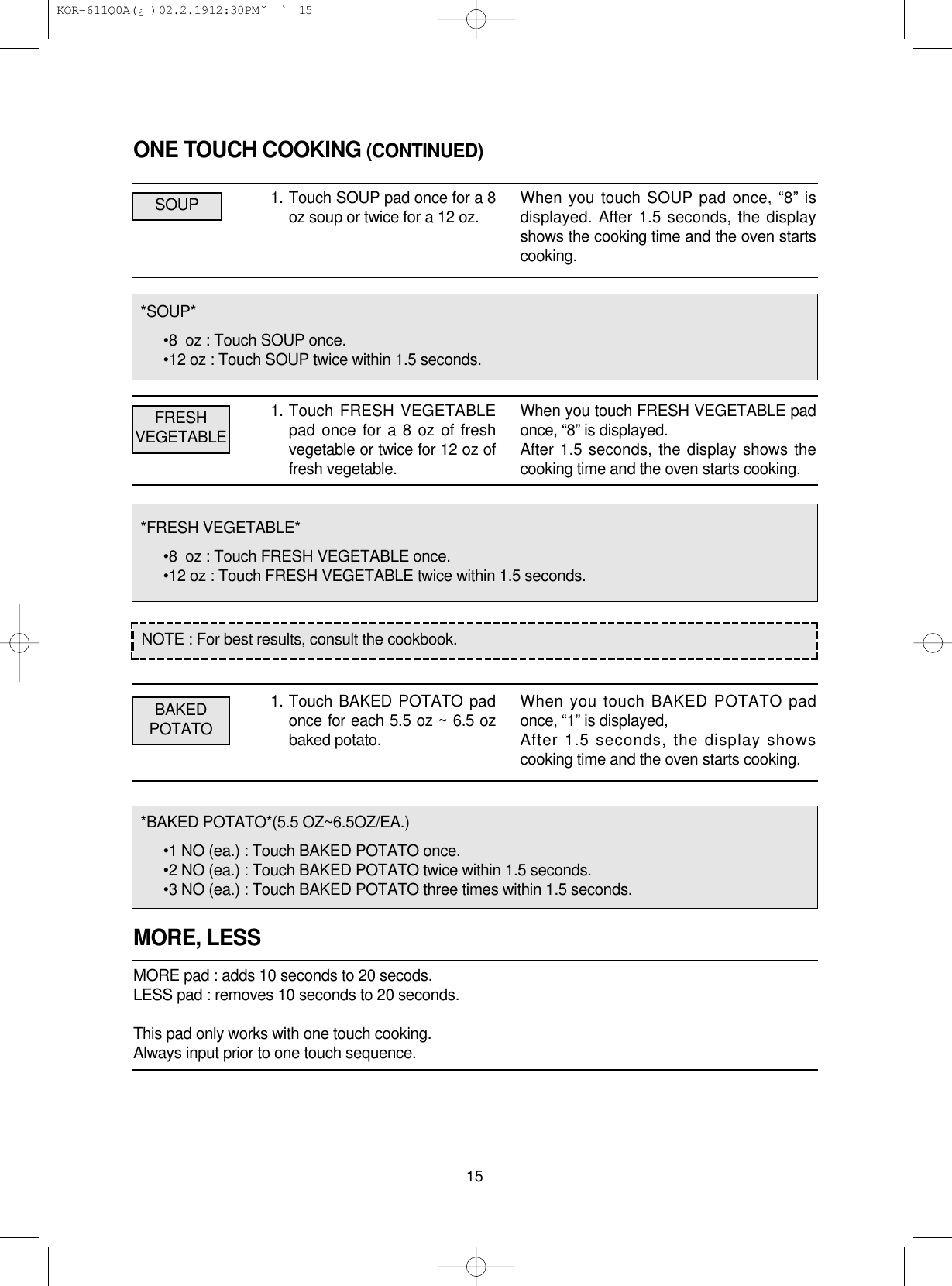 ONE TOUCH COOKING (CONTINUED)1. Touch SOUP pad once for a 8oz soup or twice for a 12 oz.1. Touch FRESH VEGETABLEpad once for a 8 oz of freshvegetable or twice for 12 oz offresh vegetable.1. Touch BAKED POTATO padonce for each 5.5 oz ~ 6.5 ozbaked potato.MORE, LESSMORE pad : adds 10 seconds to 20 secods.LESS pad : removes 10 seconds to 20 seconds.This pad only works with one touch cooking.Always input prior to one touch sequence.15*SOUP*•8  oz : Touch SOUP once.•12 oz : Touch SOUP twice within 1.5 seconds.*FRESH VEGETABLE*•8  oz : Touch FRESH VEGETABLE once.•12 oz : Touch FRESH VEGETABLE twice within 1.5 seconds.*BAKED POTATO*(5.5 OZ~6.5OZ/EA.)•1 NO (ea.) : Touch BAKED POTATO once.•2 NO (ea.) : Touch BAKED POTATO twice within 1.5 seconds.•3 NO (ea.) : Touch BAKED POTATO three times within 1.5 seconds.NOTE : For best results, consult the cookbook.When you touch SOUP pad once, “8” isdisplayed. After 1.5 seconds, the displayshows the cooking time and the oven startscooking.When you touch FRESH VEGETABLE padonce, “8” is displayed.After 1.5 seconds, the display shows thecooking time and the oven starts cooking.When you touch BAKED POTATO padonce, “1” is displayed,After 1.5 seconds, the display showscooking time and the oven starts cooking.SOUPFRESHVEGETABLEBAKEDPOTATO KOR-611Q0A(¿ )  02.2.19 12:30 PM  ˘`15