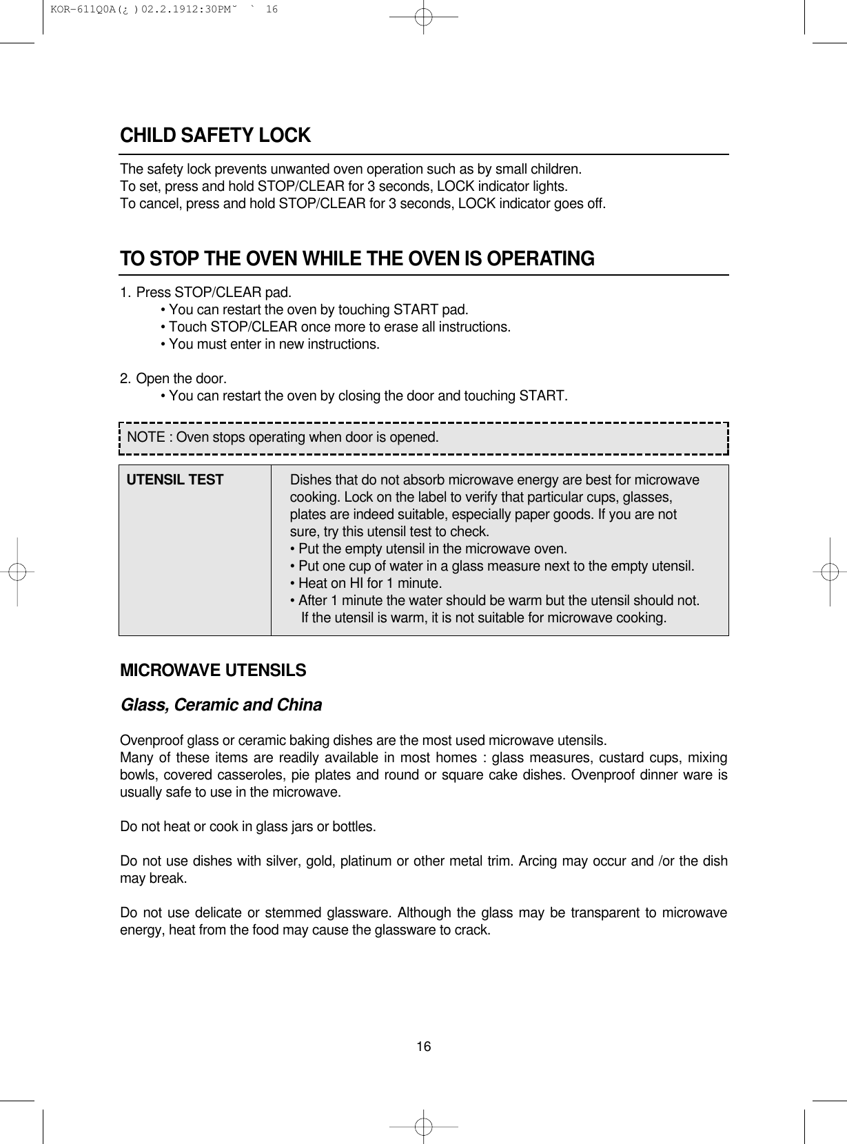 CHILD SAFETY LOCKThe safety lock prevents unwanted oven operation such as by small children.To set, press and hold STOP/CLEAR for 3 seconds, LOCK indicator lights.To cancel, press and hold STOP/CLEAR for 3 seconds, LOCK indicator goes off.TO STOP THE OVEN WHILE THE OVEN IS OPERATING1. Press STOP/CLEAR pad.• You can restart the oven by touching START pad.• Touch STOP/CLEAR once more to erase all instructions.• You must enter in new instructions.2. Open the door.• You can restart the oven by closing the door and touching START.MICROWAVE UTENSILSGlass, Ceramic and ChinaOvenproof glass or ceramic baking dishes are the most used microwave utensils.Many of these items are readily available in most homes : glass measures, custard cups, mixingbowls, covered casseroles, pie plates and round or square cake dishes. Ovenproof dinner ware isusually safe to use in the microwave.Do not heat or cook in glass jars or bottles.Do not use dishes with silver, gold, platinum or other metal trim. Arcing may occur and /or the dishmay break.Do not use delicate or stemmed glassware. Although the glass may be transparent to microwaveenergy, heat from the food may cause the glassware to crack.16NOTE : Oven stops operating when door is opened.UTENSIL TEST Dishes that do not absorb microwave energy are best for microwave cooking. Lock on the label to verify that particular cups, glasses, plates are indeed suitable, especially paper goods. If you are not sure, try this utensil test to check.• Put the empty utensil in the microwave oven.• Put one cup of water in a glass measure next to the empty utensil.• Heat on HI for 1 minute.• After 1 minute the water should be warm but the utensil should not.If the utensil is warm, it is not suitable for microwave cooking. KOR-611Q0A(¿ )  02.2.19 12:30 PM  ˘`16