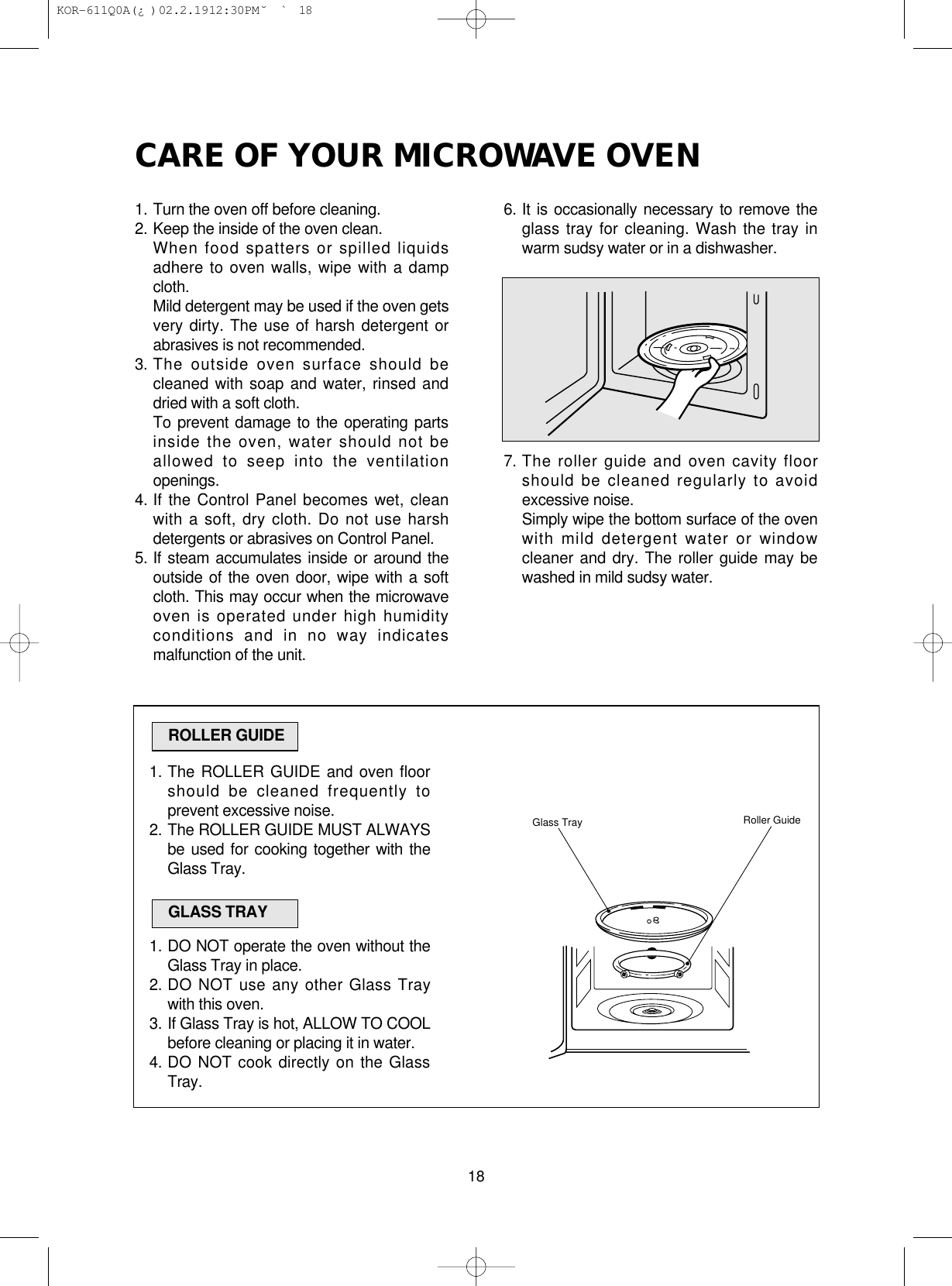 CARE OF YOUR MICROWAVE OVEN181. Turn the oven off before cleaning.2. Keep the inside of the oven clean.When food spatters or spilled liquidsadhere to oven walls, wipe with a dampcloth.Mild detergent may be used if the oven getsvery dirty. The use of harsh detergent orabrasives is not recommended.3. The outside oven surface should becleaned with soap and water, rinsed anddried with a soft cloth.To prevent damage to the operating partsinside the oven, water should not beallowed to seep into the ventilationopenings.4. If the Control Panel becomes wet, cleanwith a soft, dry cloth. Do not use harshdetergents or abrasives on Control Panel.5. If steam accumulates inside or around theoutside of the oven door, wipe with a softcloth. This may occur when the microwaveoven is operated under high humidityconditions and in no way indicatesmalfunction of the unit.6. It is occasionally necessary to remove theglass tray for cleaning. Wash the tray inwarm sudsy water or in a dishwasher.7. The roller guide and oven cavity floorshould be cleaned regularly to avoidexcessive noise. Simply wipe the bottom surface of the ovenwith mild detergent water or windowcleaner and dry. The roller guide may bewashed in mild sudsy water.1. The ROLLER GUIDE and oven floorshould be cleaned frequently toprevent excessive noise.2. The ROLLER GUIDE MUST ALWAYSbe used for cooking together with theGlass Tray.1. DO NOT operate the oven without theGlass Tray in place.2. DO NOT use any other Glass Traywith this oven.3. If Glass Tray is hot, ALLOW TO COOLbefore cleaning or placing it in water.4. DO NOT cook directly on the GlassTray.ROLLER GUIDEGLASS TRAYGlass Tray Roller Guide KOR-611Q0A(¿ )  02.2.19 12:30 PM  ˘`18