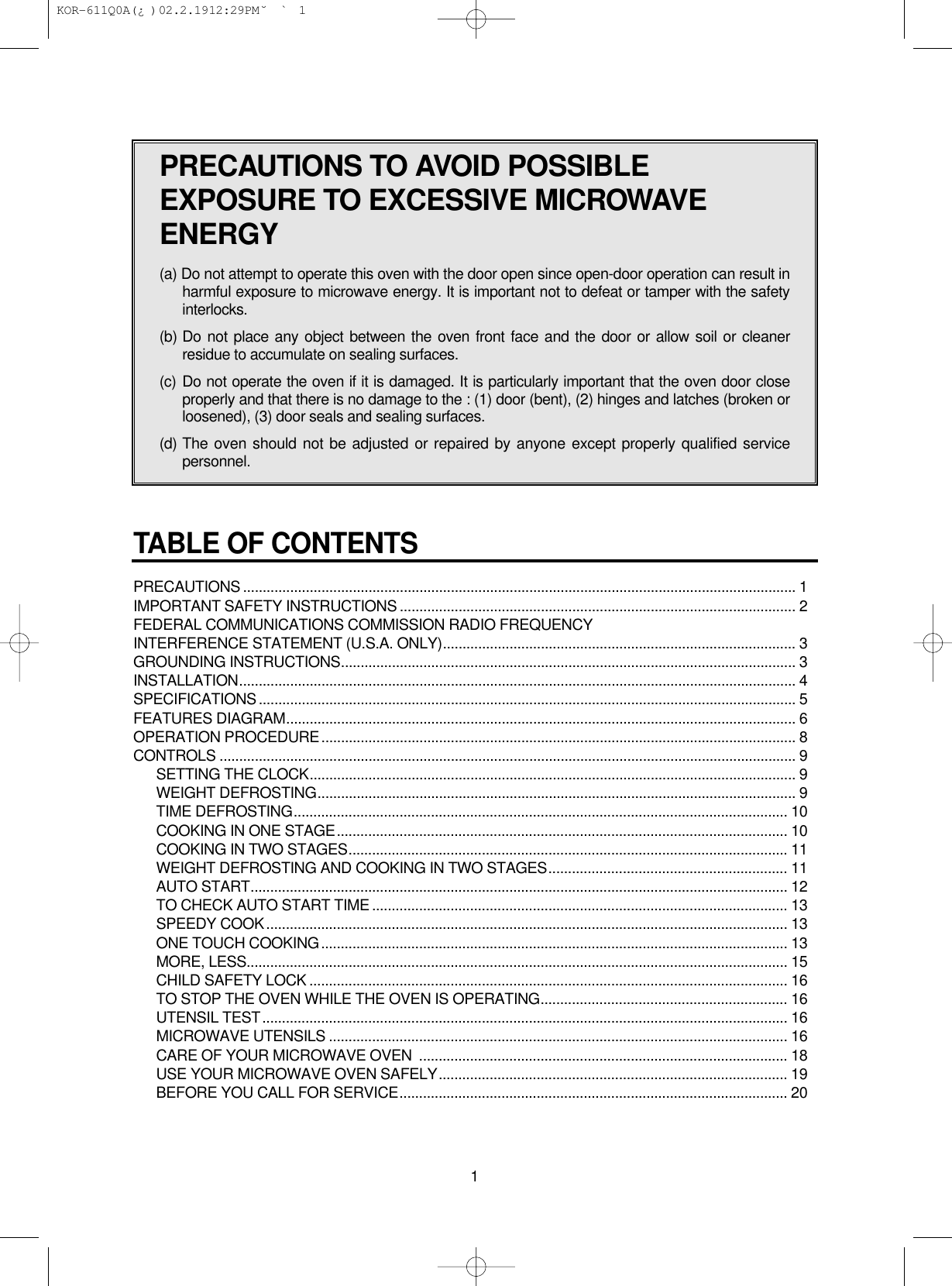 TABLE OF CONTENTSPRECAUTIONS ............................................................................................................................................. 1IMPORTANT SAFETY INSTRUCTIONS ..................................................................................................... 2FEDERAL COMMUNICATIONS COMMISSION RADIO FREQUENCY INTERFERENCE STATEMENT (U.S.A. ONLY).......................................................................................... 3GROUNDING INSTRUCTIONS.................................................................................................................... 3INSTALLATION.............................................................................................................................................. 4SPECIFICATIONS......................................................................................................................................... 5FEATURES DIAGRAM.................................................................................................................................. 6OPERATION PROCEDURE......................................................................................................................... 8CONTROLS ................................................................................................................................................... 9SETTING THE CLOCK............................................................................................................................ 9WEIGHT DEFROSTING.......................................................................................................................... 9TIME DEFROSTING.............................................................................................................................. 10COOKING IN ONE STAGE................................................................................................................... 10COOKING IN TWO STAGES................................................................................................................ 11WEIGHT DEFROSTING AND COOKING IN TWO STAGES............................................................. 11AUTO START......................................................................................................................................... 12TO CHECK AUTO START TIME .......................................................................................................... 13SPEEDY COOK..................................................................................................................................... 13ONE TOUCH COOKING....................................................................................................................... 13MORE, LESS.......................................................................................................................................... 15CHILD SAFETY LOCK .......................................................................................................................... 16TO STOP THE OVEN WHILE THE OVEN IS OPERATING............................................................... 16UTENSIL TEST...................................................................................................................................... 16MICROWAVE UTENSILS ..................................................................................................................... 16CARE OF YOUR MICROWAVE OVEN  .............................................................................................. 18USE YOUR MICROWAVE OVEN SAFELY......................................................................................... 19BEFORE YOU CALL FOR SERVICE................................................................................................... 201PRECAUTIONS TO AVOID POSSIBLEEXPOSURE TO EXCESSIVE MICROWAVEENERGY(a) Do not attempt to operate this oven with the door open since open-door operation can result inharmful exposure to microwave energy. It is important not to defeat or tamper with the safetyinterlocks.(b) Do not place any object between the oven front face and the door or allow soil or cleanerresidue to accumulate on sealing surfaces.(c) Do not operate the oven if it is damaged. It is particularly important that the oven door closeproperly and that there is no damage to the : (1) door (bent), (2) hinges and latches (broken orloosened), (3) door seals and sealing surfaces.(d) The oven should not be adjusted or repaired by anyone except properly qualified servicepersonnel. KOR-611Q0A(¿ )  02.2.19 12:29 PM  ˘`1