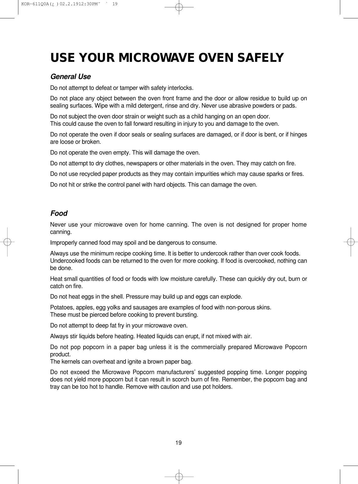USE YOUR MICROWAVE OVEN SAFELYGeneral UseDo not attempt to defeat or tamper with safety interlocks.Do not place any object between the oven front frame and the door or allow residue to build up onsealing surfaces. Wipe with a mild detergent, rinse and dry. Never use abrasive powders or pads.Do not subject the oven door strain or weight such as a child hanging on an open door. This could cause the oven to fall forward resulting in injury to you and damage to the oven.Do not operate the oven if door seals or sealing surfaces are damaged, or if door is bent, or if hingesare loose or broken.Do not operate the oven empty. This will damage the oven.Do not attempt to dry clothes, newspapers or other materials in the oven. They may catch on fire. Do not use recycled paper products as they may contain impurities which may cause sparks or fires.Do not hit or strike the control panel with hard objects. This can damage the oven.FoodNever use your microwave oven for home canning. The oven is not designed for proper homecanning.Improperly canned food may spoil and be dangerous to consume.Always use the minimum recipe cooking time. It is better to undercook rather than over cook foods.Undercooked foods can be returned to the oven for more cooking. If food is overcooked, nothing canbe done.Heat small quantities of food or foods with low moisture carefully. These can quickly dry out, burn orcatch on fire.Do not heat eggs in the shell. Pressure may build up and eggs can explode.Potatoes, apples, egg yolks and sausages are examples of food with non-porous skins.These must be pierced before cooking to prevent bursting.Do not attempt to deep fat fry in your microwave oven.Always stir liquids before heating. Heated liquids can erupt, if not mixed with air.Do not pop popcorn in a paper bag unless it is the commercially prepared Microwave Popcornproduct.The kernels can overheat and ignite a brown paper bag.Do not exceed the Microwave Popcorn manufacturers’ suggested popping time. Longer poppingdoes not yield more popcorn but it can result in scorch burn of fire. Remember, the popcorn bag andtray can be too hot to handle. Remove with caution and use pot holders.19 KOR-611Q0A(¿ )  02.2.19 12:30 PM  ˘`19