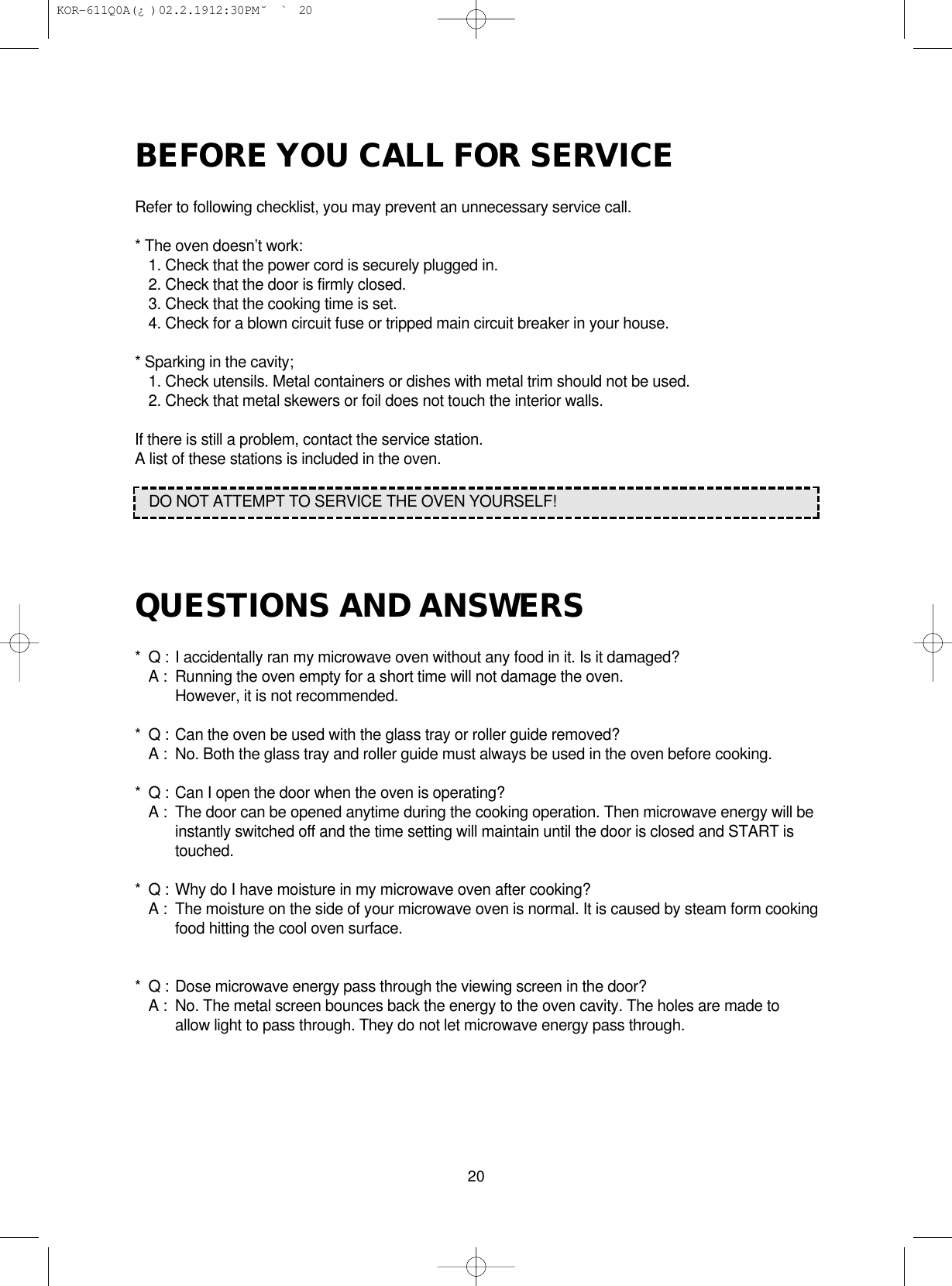 BEFORE YOU CALL FOR SERVICERefer to following checklist, you may prevent an unnecessary service call.* The oven doesn’t work:1. Check that the power cord is securely plugged in.2. Check that the door is firmly closed.3. Check that the cooking time is set.4. Check for a blown circuit fuse or tripped main circuit breaker in your house.* Sparking in the cavity;1. Check utensils. Metal containers or dishes with metal trim should not be used.2. Check that metal skewers or foil does not touch the interior walls.If there is still a problem, contact the service station.A list of these stations is included in the oven.QUESTIONS AND ANSWERS* Q : I accidentally ran my microwave oven without any food in it. Is it damaged?A : Running the oven empty for a short time will not damage the oven. However, it is not recommended.* Q : Can the oven be used with the glass tray or roller guide removed?A :  No. Both the glass tray and roller guide must always be used in the oven before cooking.* Q : Can I open the door when the oven is operating?A : The door can be opened anytime during the cooking operation. Then microwave energy will be instantly switched off and the time setting will maintain until the door is closed and START is touched.* Q : Why do I have moisture in my microwave oven after cooking?A : The moisture on the side of your microwave oven is normal. It is caused by steam form cookingfood hitting the cool oven surface.* Q : Dose microwave energy pass through the viewing screen in the door?A : No. The metal screen bounces back the energy to the oven cavity. The holes are made to allow light to pass through. They do not let microwave energy pass through.20DO NOT ATTEMPT TO SERVICE THE OVEN YOURSELF! KOR-611Q0A(¿ )  02.2.19 12:30 PM  ˘`20