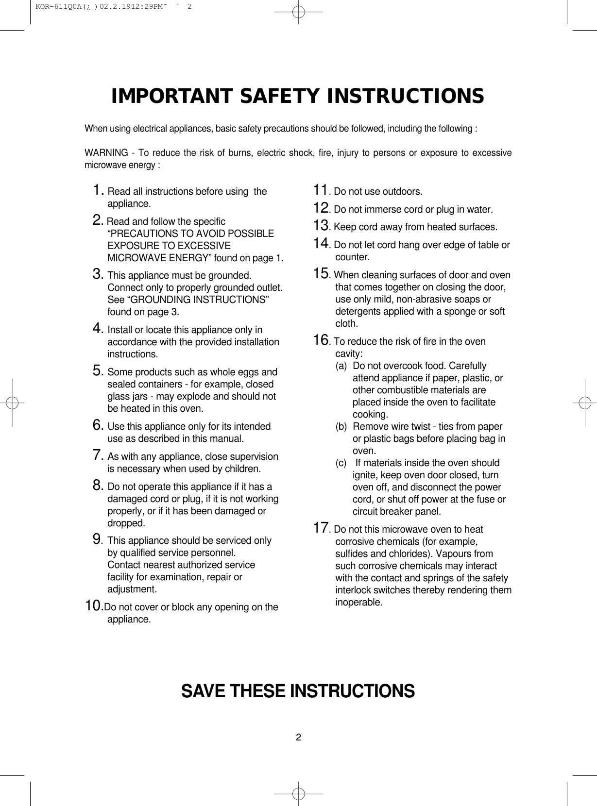 2IMPORTANT SAFETY INSTRUCTIONSWhen using electrical appliances, basic safety precautions should be followed, including the following : WARNING - To reduce the risk of burns, electric shock, fire, injury to persons or exposure to excessivemicrowave energy : SAVE THESE INSTRUCTIONS11. Read all instructions before using  theappliance.12.Read and follow the specific“PRECAUTIONS TO AVOID POSSIBLEEXPOSURE TO EXCESSIVEMICROWAVE ENERGY” found on page 1.13.This appliance must be grounded.Connect only to properly grounded outlet.See “GROUNDING INSTRUCTIONS”found on page 3.14.Install or locate this appliance only inaccordance with the provided installationinstructions.15.Some products such as whole eggs andsealed containers - for example, closedglass jars - may explode and should notbe heated in this oven.16.Use this appliance only for its intendeduse as described in this manual.17.As with any appliance, close supervisionis necessary when used by children.18.Do not operate this appliance if it has adamaged cord or plug, if it is not workingproperly, or if it has been damaged ordropped.19. This appliance should be serviced onlyby qualified service personnel.Contact nearest authorized servicefacility for examination, repair oradjustment.10.Do not cover or block any opening on theappliance.11. Do not use outdoors.12. Do not immerse cord or plug in water.13. Keep cord away from heated surfaces.14. Do not let cord hang over edge of table orcounter.15. When cleaning surfaces of door and oventhat comes together on closing the door,use only mild, non-abrasive soaps ordetergents applied with a sponge or softcloth.16. To reduce the risk of fire in the ovencavity:(a)  Do not overcook food. Carefullyattend appliance if paper, plastic, orother combustible materials areplaced inside the oven to facilitatecooking.(b)  Remove wire twist - ties from paperor plastic bags before placing bag inoven.(c) If materials inside the oven shouldignite, keep oven door closed, turnoven off, and disconnect the powercord, or shut off power at the fuse orcircuit breaker panel.17. Do not this microwave oven to heatcorrosive chemicals (for example,sulfides and chlorides). Vapours fromsuch corrosive chemicals may interactwith the contact and springs of the safetyinterlock switches thereby rendering theminoperable. KOR-611Q0A(¿ )  02.2.19 12:29 PM  ˘`2