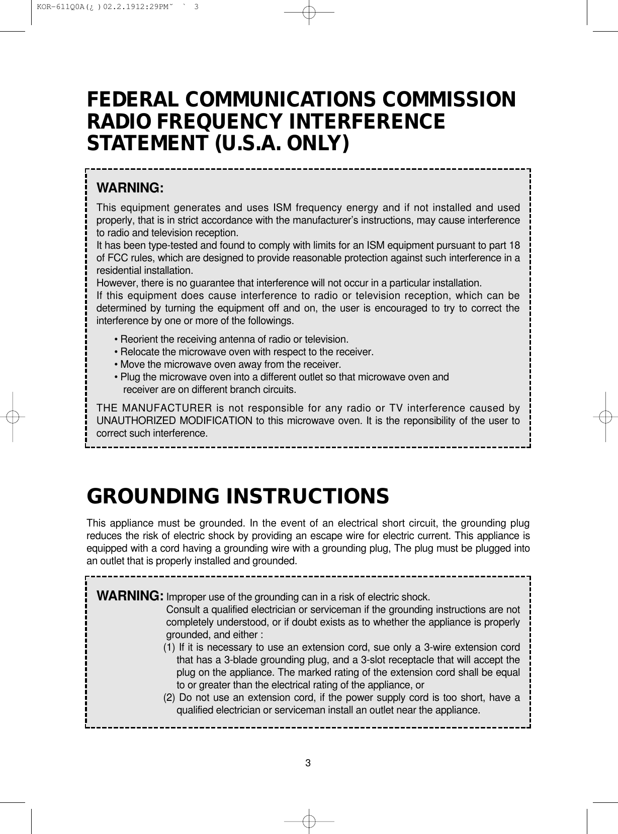 3FEDERAL COMMUNICATIONS COMMISSIONRADIO FREQUENCY INTERFERENCESTATEMENT (U.S.A. ONLY)GROUNDING INSTRUCTIONSThis appliance must be grounded. In the event of an electrical short circuit, the grounding plugreduces the risk of electric shock by providing an escape wire for electric current. This appliance isequipped with a cord having a grounding wire with a grounding plug, The plug must be plugged intoan outlet that is properly installed and grounded.WARNING:This equipment generates and uses ISM frequency energy and if not installed and usedproperly, that is in strict accordance with the manufacturer’s instructions, may cause interferenceto radio and television reception.It has been type-tested and found to comply with limits for an ISM equipment pursuant to part 18of FCC rules, which are designed to provide reasonable protection against such interference in aresidential installation.However, there is no guarantee that interference will not occur in a particular installation.If this equipment does cause interference to radio or television reception, which can bedetermined by turning the equipment off and on, the user is encouraged to try to correct theinterference by one or more of the followings.• Reorient the receiving antenna of radio or television.• Relocate the microwave oven with respect to the receiver.• Move the microwave oven away from the receiver.• Plug the microwave oven into a different outlet so that microwave oven andreceiver are on different branch circuits.THE MANUFACTURER is not responsible for any radio or TV interference caused byUNAUTHORIZED MODIFICATION to this microwave oven. It is the reponsibility of the user tocorrect such interference.WARNING: Improper use of the grounding can in a risk of electric shock.Consult a qualified electrician or serviceman if the grounding instructions are notcompletely understood, or if doubt exists as to whether the appliance is properlygrounded, and either :(1) If it is necessary to use an extension cord, sue only a 3-wire extension cordthat has a 3-blade grounding plug, and a 3-slot receptacle that will accept theplug on the appliance. The marked rating of the extension cord shall be equalto or greater than the electrical rating of the appliance, or(2) Do not use an extension cord, if the power supply cord is too short, have aqualified electrician or serviceman install an outlet near the appliance. KOR-611Q0A(¿ )  02.2.19 12:29 PM  ˘`3