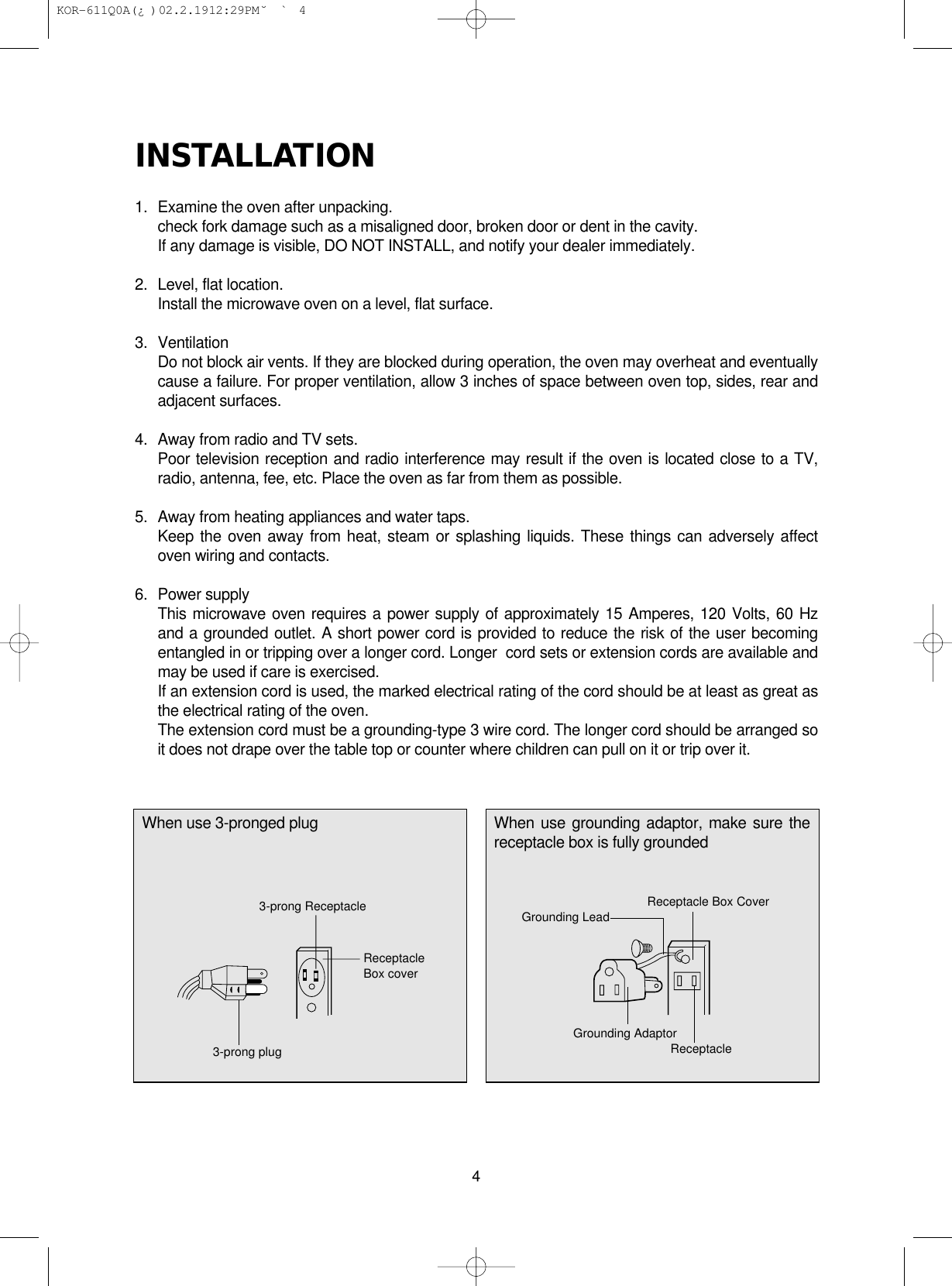 INSTALLATION1.  Examine the oven after unpacking.check fork damage such as a misaligned door, broken door or dent in the cavity.If any damage is visible, DO NOT INSTALL, and notify your dealer immediately.2.  Level, flat location.Install the microwave oven on a level, flat surface.3. VentilationDo not block air vents. If they are blocked during operation, the oven may overheat and eventuallycause a failure. For proper ventilation, allow 3 inches of space between oven top, sides, rear andadjacent surfaces.4.  Away from radio and TV sets.Poor television reception and radio interference may result if the oven is located close to a TV,radio, antenna, fee, etc. Place the oven as far from them as possible.5.  Away from heating appliances and water taps.Keep the oven away from heat, steam or splashing liquids. These things can adversely affectoven wiring and contacts.6. Power supplyThis microwave oven requires a power supply of approximately 15 Amperes, 120 Volts, 60 Hzand a grounded outlet. A short power cord is provided to reduce the risk of the user becomingentangled in or tripping over a longer cord. Longer  cord sets or extension cords are available andmay be used if care is exercised.If an extension cord is used, the marked electrical rating of the cord should be at least as great asthe electrical rating of the oven.The extension cord must be a grounding-type 3 wire cord. The longer cord should be arranged soit does not drape over the table top or counter where children can pull on it or trip over it.4When use 3-pronged plug When use grounding adaptor, make sure thereceptacle box is fully groundedReceptacleBox cover3-prong plug3-prong Receptacle Grounding LeadReceptacle Box CoverGrounding AdaptorReceptacle KOR-611Q0A(¿ )  02.2.19 12:29 PM  ˘`4