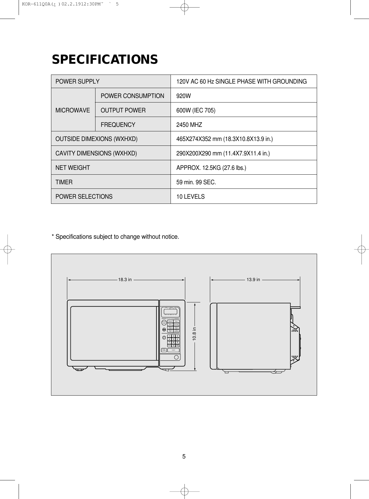 SPECIFICATIONS* Specifications subject to change without notice.5POWER SUPPLY 120V AC 60 Hz SINGLE PHASE WITH GROUNDINGPOWER CONSUMPTION 920WMICROWAVE OUTPUT POWER 600W (IEC 705)FREQUENCY 2450 MHZOUTSIDE DIMEXIONS (WXHXD) 465X274X352 mm (18.3X10.8X13.9 in.)CAVITY DIMENSIONS (WXHXD) 290X200X290 mm (11.4X7.9X11.4 in.)NET WEIGHT APPROX. 12.5KG (27.6 lbs.)TIMER 59 min. 99 SEC.POWER SELECTIONS 10 LEVELS18.3 in  13.9 in10.8 inSTAGE DEFROST AUTOSTART12WEIGHT TIMELOCK       NO      CUPS       oz            lbsPopcornMuffinBakedPotatoDinnerPlatePower Clock/A.StartSoupBeverageFrozenPizzaFreshVegetableSPEEDYCOOKMoreLessAUTODEF.STOP/CLEAR START1     2     34     5     67     8     90ONE TOUCH COOKING KOR-611Q0A(¿ )  02.2.19 12:30 PM  ˘`5