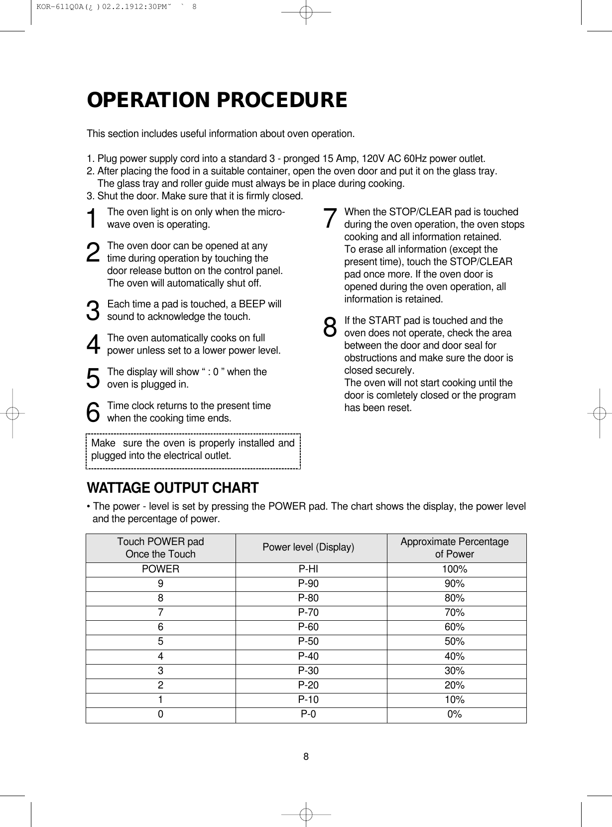 OPERATION PROCEDUREThis section includes useful information about oven operation.1. Plug power supply cord into a standard 3 - pronged 15 Amp, 120V AC 60Hz power outlet.2. After placing the food in a suitable container, open the oven door and put it on the glass tray.2. The glass tray and roller guide must always be in place during cooking.3. Shut the door. Make sure that it is firmly closed.WATTAGE OUTPUT CHART• The power - level is set by pressing the POWER pad. The chart shows the display, the power leveland the percentage of power.81The oven light is on only when the micro-wave oven is operating.2The oven door can be opened at anytime during operation by touching thedoor release button on the control panel.The oven will automatically shut off.3Each time a pad is touched, a BEEP willsound to acknowledge the touch.4The oven automatically cooks on fullpower unless set to a lower power level.5The display will show “ : 0 ” when theoven is plugged in.6Time clock returns to the present timewhen the cooking time ends.7When the STOP/CLEAR pad is touchedduring the oven operation, the oven stopscooking and all information retained.To erase all information (except thepresent time), touch the STOP/CLEARpad once more. If the oven door isopened during the oven operation, allinformation is retained.8If the START pad is touched and theoven does not operate, check the areabetween the door and door seal forobstructions and make sure the door isclosed securely.The oven will not start cooking until thedoor is comletely closed or the programhas been reset.Make  sure the oven is properly installed andplugged into the electrical outlet.Touch POWER pad Power level (Display) Approximate PercentageOnce the Touch of PowerPOWER P-HI 100%9 P-90 90%8 P-80 80%7 P-70 70%6 P-60 60%5 P-50 50%4 P-40 40%3 P-30 30%2 P-20 20%1 P-10 10%0 P-0 0% KOR-611Q0A(¿ )  02.2.19 12:30 PM  ˘`8