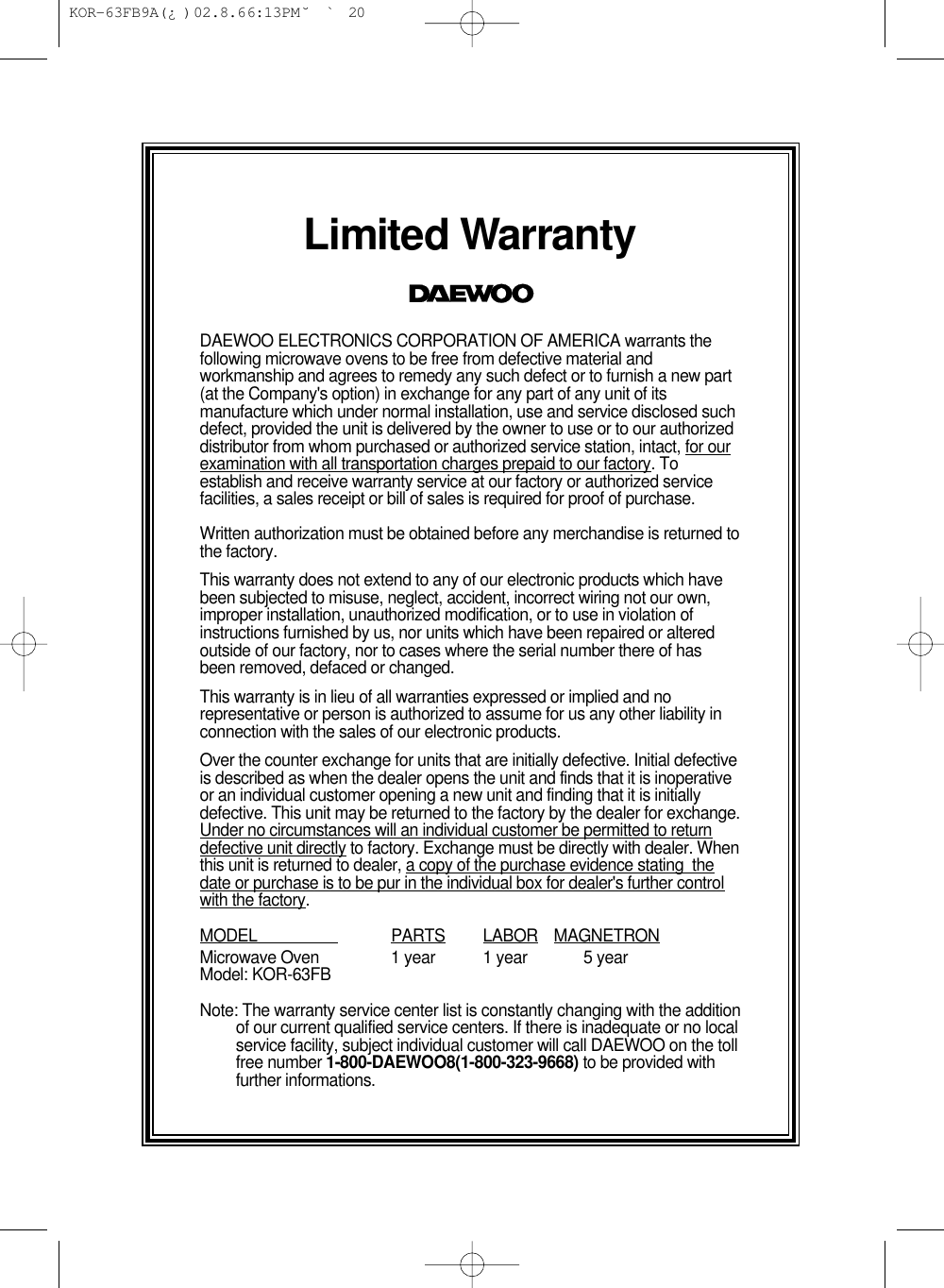 Limited WarrantyDAEWOO ELECTRONICS CORPORATION OF AMERICA warrants thefollowing microwave ovens to be free from defective material andworkmanship and agrees to remedy any such defect or to furnish a new part(at the Company&apos;s option) in exchange for any part of any unit of itsmanufacture which under normal installation, use and service disclosed suchdefect, provided the unit is delivered by the owner to use or to our authorizeddistributor from whom purchased or authorized service station, intact, for ourexamination with all transportation charges prepaid to our factory. Toestablish and receive warranty service at our factory or authorized servicefacilities, a sales receipt or bill of sales is required for proof of purchase.Written authorization must be obtained before any merchandise is returned tothe factory.This warranty does not extend to any of our electronic products which havebeen subjected to misuse, neglect, accident, incorrect wiring not our own,improper installation, unauthorized modification, or to use in violation ofinstructions furnished by us, nor units which have been repaired or alteredoutside of our factory, nor to cases where the serial number there of hasbeen removed, defaced or changed.This warranty is in lieu of all warranties expressed or implied and norepresentative or person is authorized to assume for us any other liability inconnection with the sales of our electronic products.Over the counter exchange for units that are initially defective. Initial defectiveis described as when the dealer opens the unit and finds that it is inoperativeor an individual customer opening a new unit and finding that it is initiallydefective. This unit may be returned to the factory by the dealer for exchange.Under no circumstances will an individual customer be permitted to returndefective unit directly to factory. Exchange must be directly with dealer. Whenthis unit is returned to dealer, a copy of the purchase evidence stating  thedate or purchase is to be pur in the individual box for dealer&apos;s further controlwith the factory.MODEL                    PARTS LABOR MAGNETRONMicrowave Oven 1 year 1 year 5 yearModel: KOR-63FBNote: The warranty service center list is constantly changing with the additionof our current qualified service centers. If there is inadequate or no localservice facility, subject individual customer will call DAEWOO on the tollfree number 1-800-DAEWOO8(1-800-323-9668) to be provided withfurther informations. KOR-63FB9A(¿ )  02.8.6 6:13 PM  ˘`20