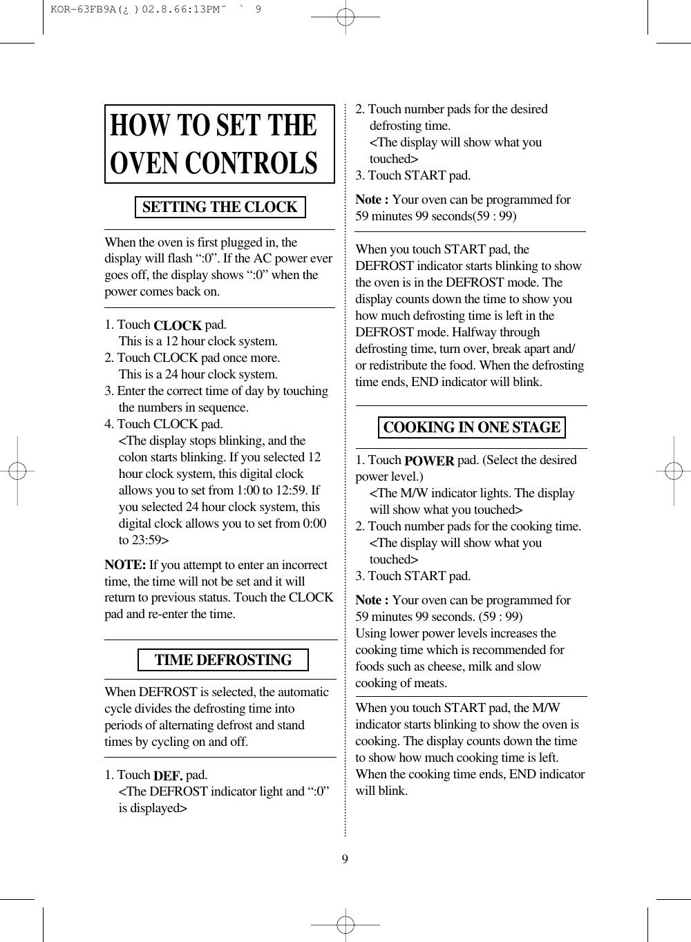 When the oven is first plugged in, thedisplay will flash “:0”. If the AC power evergoes off, the display shows “:0” when thepower comes back on.1. Touch CLOCK pad.This is a 12 hour clock system.2. Touch CLOCK pad once more.This is a 24 hour clock system.3. Enter the correct time of day by touchingthe numbers in sequence.4. Touch CLOCK pad.&lt;The display stops blinking, and thecolon starts blinking. If you selected 12hour clock system, this digital clockallows you to set from 1:00 to 12:59. Ifyou selected 24 hour clock system, thisdigital clock allows you to set from 0:00to 23:59&gt;NOTE: If you attempt to enter an incorrecttime, the time will not be set and it willreturn to previous status. Touch the CLOCKpad and re-enter the time.When DEFROST is selected, the automaticcycle divides the defrosting time intoperiods of alternating defrost and standtimes by cycling on and off.1. Touch DEF. pad.&lt;The DEFROST indicator light and “:0”is displayed&gt;2. Touch number pads for the desireddefrosting time.&lt;The display will show what youtouched&gt;3. Touch START pad.Note : Your oven can be programmed for59 minutes 99 seconds(59 : 99)When you touch START pad, theDEFROST indicator starts blinking to showthe oven is in the DEFROST mode. Thedisplay counts down the time to show youhow much defrosting time is left in theDEFROST mode. Halfway throughdefrosting time, turn over, break apart and/or redistribute the food. When the defrostingtime ends, END indicator will blink.1. Touch POWER pad. (Select the desiredpower level.)&lt;The M/W indicator lights. The displaywill show what you touched&gt;2. Touch number pads for the cooking time.&lt;The display will show what youtouched&gt;3. Touch START pad.Note : Your oven can be programmed for59 minutes 99 seconds. (59 : 99)Using lower power levels increases thecooking time which is recommended forfoods such as cheese, milk and slowcooking of meats.When you touch START pad, the M/Windicator starts blinking to show the oven iscooking. The display counts down the timeto show how much cooking time is left.When the cooking time ends, END indicatorwill blink.HOW TO SET THEOVEN CONTROLSSETTING THE CLOCKTIME DEFROSTING9COOKING IN ONE STAGE KOR-63FB9A(¿ )  02.8.6 6:13 PM  ˘`9